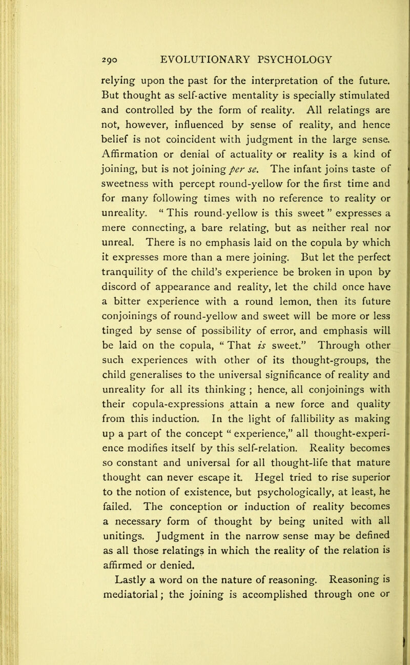 relying upon the past for the interpretation of the future. But thought as self-active mentality is specially stimulated and controlled by the form of reality. All relatings are not, however, influenced by sense of reality, and hence belief is not coincident with judgment in the large sense. Affirmation or denial of actuality or reality is a kind of joining, but is not joining per se. The infant joins taste of sweetness with percept round-yellow for the first time and for many following times with no reference to reality or unreality. “ This round-yellow is this sweet ” expresses a mere connecting, a bare relating, but as neither real nor unreal. There is no emphasis laid on the copula by which it expresses more than a mere joining. But let the perfect tranquility of the child’s experience be broken in upon by discord of appearance and reality, let the child once have a bitter experience with a round lemon, then its future conjoinings of round-yellow and sweet will be more or less tinged by sense of possibility of error, and emphasis will be laid on the copula, “ That is sweet.” Through other such experiences with other of its thought-groups, the child generalises to the universal significance of reality and unreality for all its thinking ; hence, all conjoinings with their copula-expressions attain a new force and quality from this induction. In the light of fallibility as making up a part of the concept “ experience,” all thought-experi- ence modifies itself by this self-relation. Reality becomes so constant and universal for all thought-life that mature thought can never escape it Hegel tried to rise superior to the notion of existence, but psychologically, at least, he failed. The conception or induction of reality becomes a necessary form of thought by being united with all unitings. Judgment in the narrow sense may be defined as all those relatings in which the reality of the relation is affirmed or denied. Lastly a word on the nature of reasoning. Reasoning is mediatorial; the joining is accomplished through one or