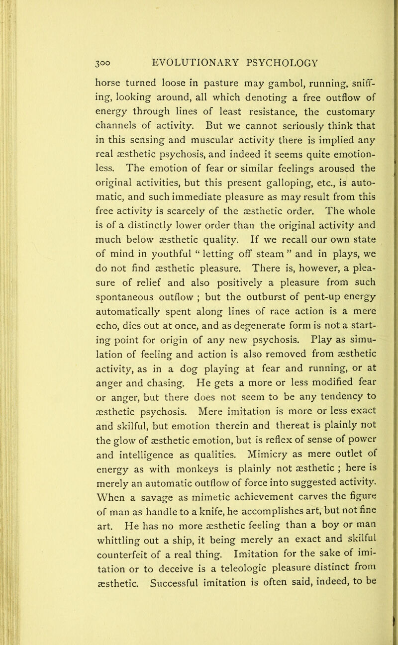 horse turned loose in pasture may gambol, running, sniff- ing, looking around, all which denoting a free outflow of energy through lines of least resistance, the customary channels of activity. But we cannot seriously think that in this sensing and muscular activity there is implied any real aesthetic psychosis, and indeed it seems quite emotion- less. The emotion of fear or similar feelings aroused the original activities, but this present galloping, etc., is auto- matic, and such immediate pleasure as may result from this free activity is scarcely of the aesthetic order. The whole is of a distinctly lower order than the original activity and much below aesthetic quality. If we recall our own state of mind in youthful “ letting off steam ” and in plays, we do not find aesthetic pleasure. There is, however, a plea- sure of relief and also positively a pleasure from such spontaneous outflow ; but the outburst of pent-up energy automatically spent along lines of race action is a mere echo, dies out at once, and as degenerate form is not a start- ing point for origin of any new psychosis. Play as simu- lation of feeling and action is also removed from aesthetic activity, as in a dog playing at fear and running, or at anger and chasing. He gets a more or less modified fear or anger, but there does not seem to be any tendency to aesthetic psychosis. Mere imitation is more or less exact and skilful, but emotion therein and thereat is plainly not the glow of aesthetic emotion, but is reflex of sense of power and intelligence as qualities. Mimicry as mere outlet of energy as with monkeys is plainly not aesthetic ; here is merely an automatic outflow of force into suggested activity. When a savage as mimetic achievement carves the figure of man as handle to a knife, he accomplishes art, but not fine art. He has no more aesthetic feeling than a boy or man whittling out a ship, it being merely an exact and skilful counterfeit of a real thing. Imitation for the sake of imi- tation or to deceive is a teleologic pleasure distinct from aesthetic. Successful imitation is often said, indeed, to be