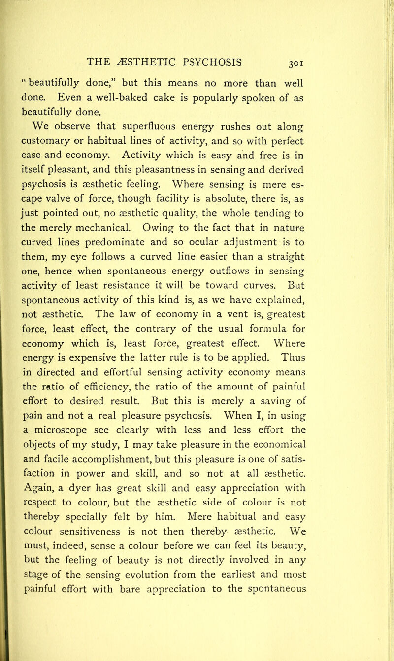 “ beautifully done,” but this means no more than well done. Even a well-baked cake is popularly spoken of as beautifully done. We observe that superfluous energy rushes out along customary or habitual lines of activity, and so with perfect ease and economy. Activity which is easy and free is in itself pleasant, and this pleasantness in sensing and derived psychosis is aesthetic feeling. Where sensing is mere es- cape valve of force, though facility is absolute, there is, as just pointed out, no aesthetic quality, the whole tending to the merely mechanical. Owing to the fact that in nature curved lines predominate and so ocular adjustment is to them, my eye follows a curved line easier than a straight one, hence when spontaneous energy outflows in sensing activity of least resistance it will be toward curves. But spontaneous activity of this kind is, as we have explained, not aesthetic. The law of economy in a vent is, greatest force, least effect, the contrary of the usual formula for economy which is, least force, greatest effect. Where energy is expensive the latter rule is to be applied. Thus in directed and effortful sensing activity economy means the ratio of efficiency, the ratio of the amount of painful effort to desired result. But this is merely a saving of pain and not a real pleasure psychosis. When I, in using a microscope see clearly with less and less effort the objects of my study, I may take pleasure in the economical and facile accomplishment, but this pleasure is one of satis- faction in power and skill, and so not at all aesthetic. Again, a dyer has great skill and easy appreciation with respect to colour, but the aesthetic side of colour is not thereby specially felt b}^ him. Mere habitual and easy colour sensitiveness is not then thereby aesthetic. We must, indeed, sense a colour before we can feel its beauty, but the feeling of beauty is not directly involved in any stage of the sensing evolution from the earliest and most painful effort with bare appreciation to the spontaneous