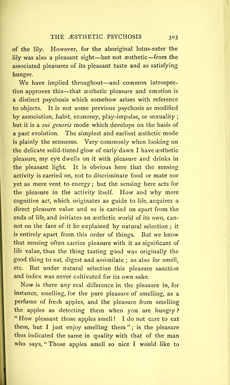 of the lily. However, for the aboriginal lotus-eater the lily was also a pleasant sight—but not aesthetic—from the associated pleasures of its pleasant taste and as satisfying hunger. We have implied throughout—and common introspec- tion approves this—that aesthetic pleasure and emotion is a distinct psychosis which somehow arises with reference to objects. It is not some previous psychosis as modified by association, habit, economy, play-impulse, or sexuality ; but it is a sui generis mode which develops on the basis of a past evolution. The simplest and earliest aesthetic mode is plainly the sensuous. Very commonly when looking on the delicate solid-tinted glow of early dawn I have aesthetic pleasure, my eye dwells on it with pleasure and' drinks in the pleasant light. It is obvious here that the sensing activity is carried on, not to discriminate food or mate nor yet as mere vent to energy; but the sensing here acts for the pleasure in the activity itself. How and why mere cognitive act, which originates as guide to life, acquires a direct pleasure value and so is carried on apart from the ends of life, and initiates an aesthetic world of its own, can- not on the face of it be explained by natural selection ; it is entirely apart from this order of things. But we know that sensing often carries pleasure with it as significant of life value, thus the thing tasting good was originally the good thing to eat, digest and assimilate ; so also for smell, etc. But under natural selection this pleasure sanction and index was never cultivated for its own sake. Now is there any real difference in the pleasure in, for instance, smelling, for the pure pleasure of smelling, as a perfume of fresh apples, and the pleasure from smelling the apples as detecting them when you are hungry ? “ How pleasant those apples smell! I do not care to eat them, but I just enjoy smelling them ” ; is the pleasure thus indicated the same in quality with that of the man who says, “ Those apples smell so nice I would like to