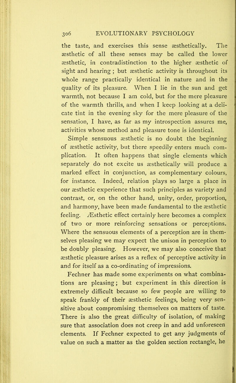 the taste, and exercises this sense aesthetically. The aesthetic of all these senses may be called the lower aesthetic, in contradistinction to the higher aesthetic of sight and hearing ; but aesthetic activity is throughout its whole range practically identical in nature and in the quality of its pleasure. When I lie in the sun and get warmth, not because I am cold, but for the mere pleasure of the warmth thrills, and when I keep looking at a deli- cate tint in the evening sky for the mere pleasure of the sensation, I have, as far as my introspection assures me, activities whose method and pleasure tone is identical. Simple sensuous aesthetic is no doubt the beginning of aesthetic activity, but there speedily enters much com- plication. It often happens that single elements which separately do not excite us aesthetically will produce a marked effect in conjunction, as complementary colours, for instance. Indeed, relation plays so large a place in our aesthetic experience that such principles as variety and contrast, or, on the other hand, unity, order, proportion, and harmony, have been made fundamental to the aesthetic feeling. ^Elsthetic effect certainly here becomes a complex of two or more reinforcing sensations or perceptions. Where the sensuous elements of a perception are in them- selves pleasing we may expect the unison in perception to be doubly pleasing. However, we may also conceive that aesthetic pleasure arises as a reflex of perceptive activity in and for itself as a co-ordinating of impressions. Fechner has made some experiments on what combina- tions are pleasing; but experiment in this direction is extremely difflcult because so few people are willing to speak frankly of their aesthetic feelings, being very sen- sitive about compromising themselves on matters of taste. There is also the great difficulty of isolation, of making sure that association does not creep in and add unforeseen elements. If Fechner expected to get any judgments of value on such a matter as the golden section rectangle, he