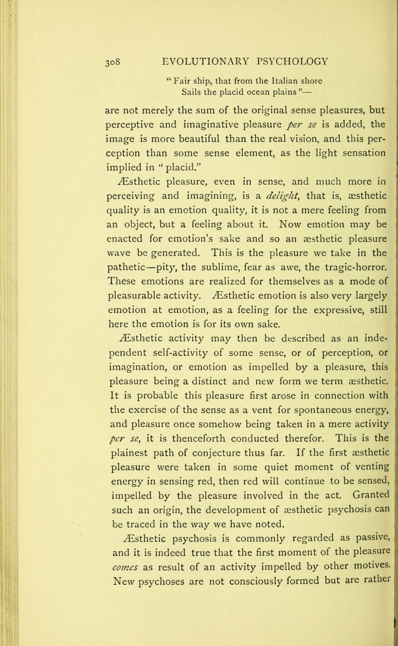 “ Fair ship, that from the Italian shore Sails the placid ocean plains ”— are not merely the sum of the original sense pleasures, but perceptive and imaginative pleasure per se is added, the image is more beautiful than the real vision, and this per- ception than some sense element, as the light sensation implied in “ placid.” Esthetic pleasure, even in sense, and much more in perceiving and imagining, is a delight^ that is, aesthetic quality is an emotion quality, it is not a mere feeling from an object, but a feeling about it. Now emotion may be enacted for emotion’s sake and so an aesthetic pleasure wave be generated. This is the pleasure we take in the pathetic—pity, the sublime, fear as awe, the tragic-horror. These emotions are realized for themselves as a mode of pleasurable activity. Esthetic emotion is also very largely emotion at emotion, as a feeling for the expressive, still here the emotion is for its own sake. Esthetic activity may then be described as an inde- pendent self-activity of some sense, or of perception, or imagination, or emotion as impelled by a pleasure, this pleasure being a distinct and new form we term aesthetic. It is probable this pleasure first arose in connection with the exercise of the sense as a vent for spontaneous energy, and pleasure once somehow being taken in a mere activity per se, it is thenceforth conducted therefor. This is the plainest path of conjecture thus far. If the first aesthetic pleasure were taken in some quiet moment of venting energy in sensing red, then red will continue to be sensed, impelled by the pleasure involved in the act. Granted such an origin, the development of aesthetic psychosis can be traced in the way we have noted. Esthetic psychosis is commonly regarded as passive, and it is indeed true that the first moment of the pleasure comes as result of an activity impelled by other motives. New psychoses are not consciously formed but are rather