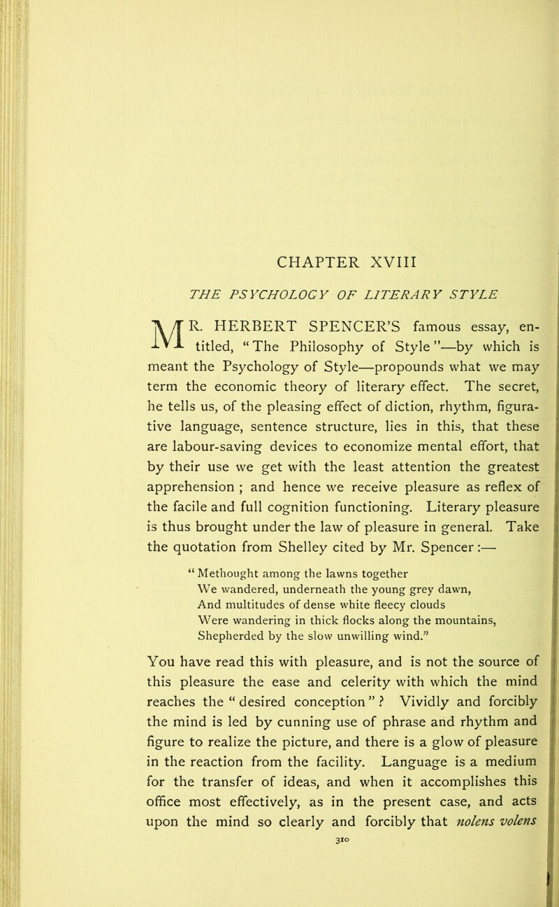 CHAPTER XVIII THE PSYCHOLOGY OF LITERARY STYLE Mr. HERBERT SPENCER’S famous essay, en- titled, “ The Philosophy of Style ”—by which is meant the Psychology of Style—propounds what we may term the economic theory of literary effect. The secret, he tells us, of the pleasing effect of diction, rhythm, figura- tive language, sentence structure, lies in this, that these are labour-saving devices to economize mental effort, that by their use we get with the least attention the greatest apprehension ; and hence we receive pleasure as reflex of the facile and full cognition functioning. Literary pleasure is thus brought under the law of pleasure in general. Take the quotation from Shelley cited by Mr. Spencer:— “Metbought among the lawns together We wandered, underneath the young grey dawn. And multitudes of dense white fleecy clouds Were wandering in thick flocks along the mountains. Shepherded by the slow unwilling wind.” You have read this with pleasure, and is not the source of this pleasure the ease and celerity with which the mind reaches the “ desired conception ” } Vividly and forcibly the mind is led by cunning use of phrase and rhythm and figure to realize the picture, and there is a glow of pleasure in the reaction from the facility. Language is a medium for the transfer of ideas, and when it accomplishes this office most effectively, as in the present case, and acts upon the mind so clearly and forcibly that nolens volens