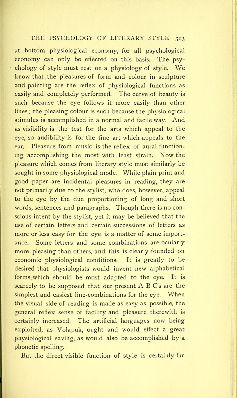 at bottom physiological economy, for all psychological economy can only be effected on this basis. The psy- chology of style must rest on a physiology of style. We know that the pleasures of form and colour in sculpture and painting are the reflex of physiological functions as easily and completely performed. The curve of beauty is such because the eye follows it more easily than other lines; the pleasing colour is such because the physiological stimulus is accomplished in a normal and facile way. And as visibility is the test for the arts which appeal to the eye, so audibility is for the fine art which appeals to the ear. Pleasure from music is the reflex of aural function- ing accomplishing the most with least strain. Now the pleasure which comes from literary style must similarly be sought in some physiological mode. While plain print and good paper are incidental pleasures in reading, they are not primarily due to the stylist, who does, however, appeal to the eye by the due proportioning of long and short words, sentences and paragraphs. Though there is no con- scious intent by the stylist, yet it may be believed that the use of certain letters and certain successions of letters as more or less easy for the eye is a matter of some import- ance. Some letters and some combinations are ocularly more pleasing than others, and this is clearly founded on economic physiological conditions. It is greatly to be desired that physiologists would invent new alphabetical forms.which should be most adapted to the eye. It is scarcely to be supposed that our present A B C’s are the simplest and easiest line-combinations for the eye. When the visual side of reading is made as easy as possible, the general reflex sense of facility and pleasure therewith is certainly increased. The artificial languages now being exploited, as Volapuk, ought and would effect a great physiological saving, as would also be accomplished by a phonetic spelling. But the direct visible function of style is certainly far