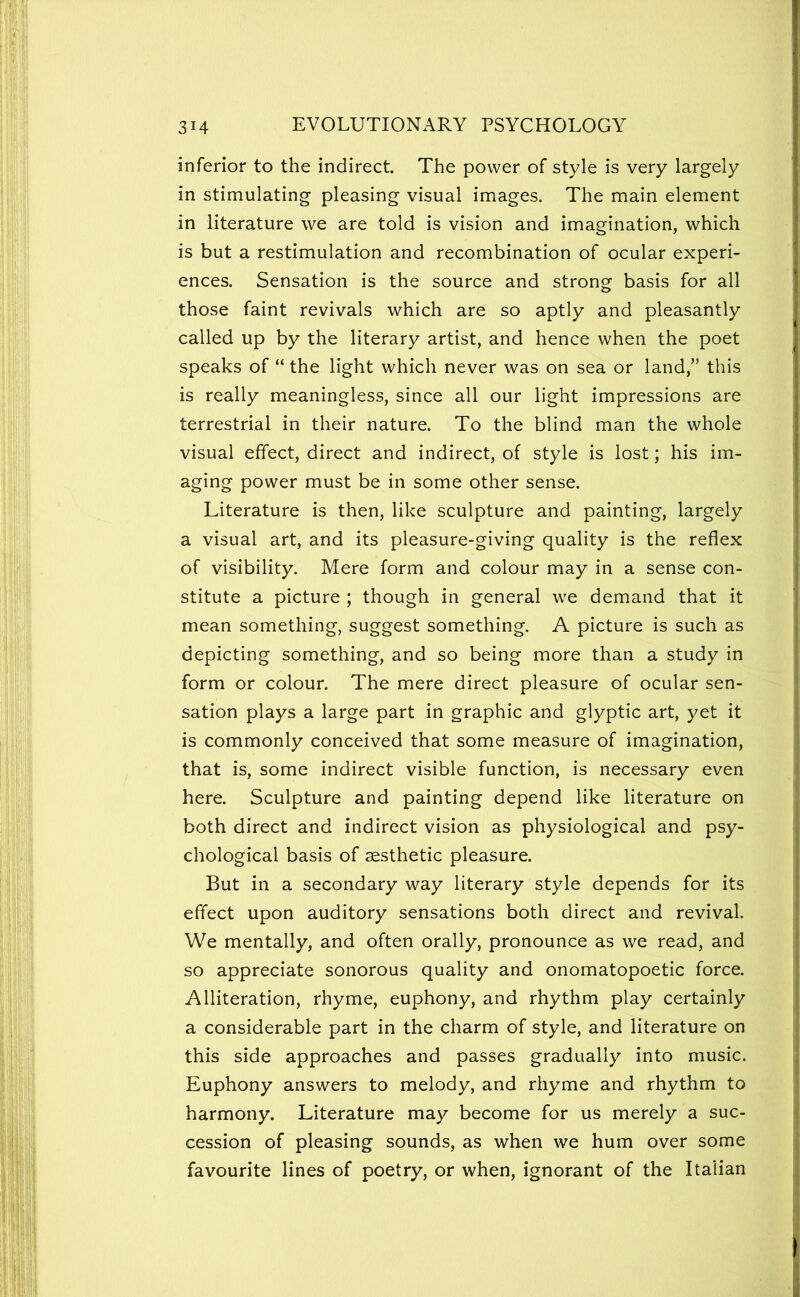 inferior to the indirect. The power of style is very largely in stimulating pleasing visual images. The main element in literature we are told is vision and imagination, which is but a restimulation and recombination of ocular experi- ences. Sensation is the source and strong basis for all those faint revivals which are so aptly and pleasantly called up by the literary artist, and hence when the poet speaks of “ the light which never was on sea or land,” this is really meaningless, since all our light impressions are terrestrial in their nature. To the blind man the whole visual effect, direct and indirect, of style is lost; his im- aging power must be in some other sense. Literature is then, like sculpture and painting, largely a visual art, and its pleasure-giving quality is the reflex of visibility. Mere form and colour may in a sense con- stitute a picture ; though in general we demand that it mean something, suggest something. A picture is such as depicting something, and so being more than a study in form or colour. The mere direct pleasure of ocular sen- sation plays a large part in graphic and glyptic art, yet it is commonly conceived that some measure of imagination, that is, some indirect visible function, is necessary even here. Sculpture and painting depend like literature on both direct and indirect vision as physiological and psy- chological basis of aesthetic pleasure. But in a secondary way literary style depends for its effect upon auditory sensations both direct and revival. We mentally, and often orally, pronounce as we read, and so appreciate sonorous quality and onomatopoetic force. Alliteration, rhyme, euphony, and rhythm play certainly a considerable part in the charm of style, and literature on this side approaches and passes gradually into music. Euphony answers to melody, and rhyme and rhythm to harmony. Literature may become for us merely a suc- cession of pleasing sounds, as when we hum over some favourite lines of poetry, or when, ignorant of the Italian