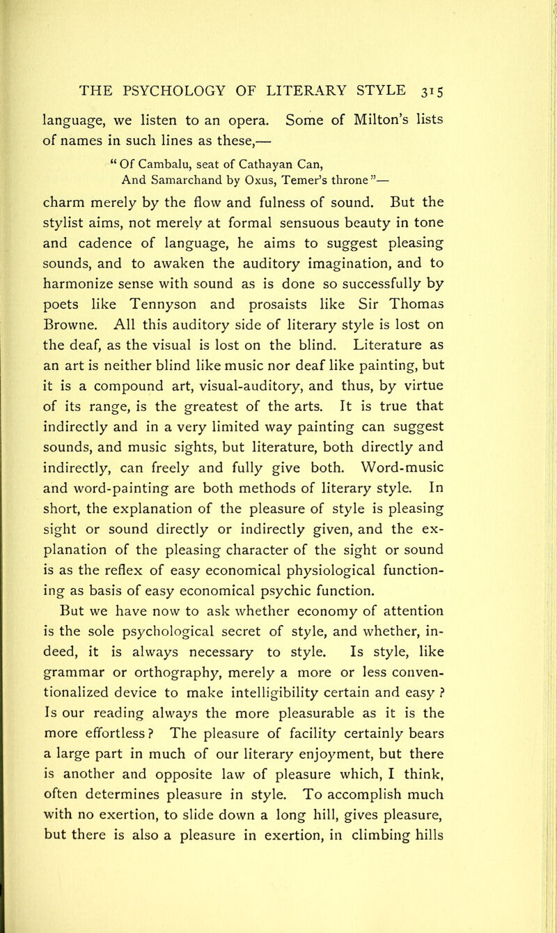 language, we listen to an opera. Some of Milton’s lists of names in such lines as these,— r“ Of Cambalu, seat of Cathayan Can, And Samarchand by Oxus, Temer’s throne”— charm merely by the flow and fulness of sound. But the stylist aims, not merely at formal sensuous beauty in tone and cadence of language, he aims to suggest pleasing sounds, and to awaken the auditory imagination, and to harmonize sense with sound as is done so successfully by poets like Tennyson and prosaists like Sir Thomas Browne. All this auditory side of literary style is lost on the deaf, as the visual is lost on the blind. Literature as an art is neither blind like music nor deaf like painting, but it is a compound art, visual-auditory, and thus, by virtue of its range, is the greatest of the arts. It is true that indirectly and in a very limited way painting can suggest sounds, and music sights, but literature, both directly and indirectly, can freely and fully give both. Word-music and word-painting are both methods of literary style. In short, the explanation of the pleasure of style is pleasing sight or sound directly or indirectly given, and the ex- planation of the pleasing character of the sight or sound is as the reflex of easy economical physiological function- ing as basis of easy economical psychic function. But we have now to ask whether economy of attention is the sole psychological secret of style, and whether, in- deed, it is always necessary to style. Is style, like grammar or orthography, merely a more or less conven- tionalized device to make intelligibility certain and easy ? Is our reading always the more pleasurable as it is the more effortless? The pleasure of facility certainly bears a large part in much of our literary enjoyment, but there is another and opposite law of pleasure which, I think, often determines pleasure in style. To accomplish much with no exertion, to slide down a long hill, gives pleasure, but there is also a pleasure in exertion, in climbing hills