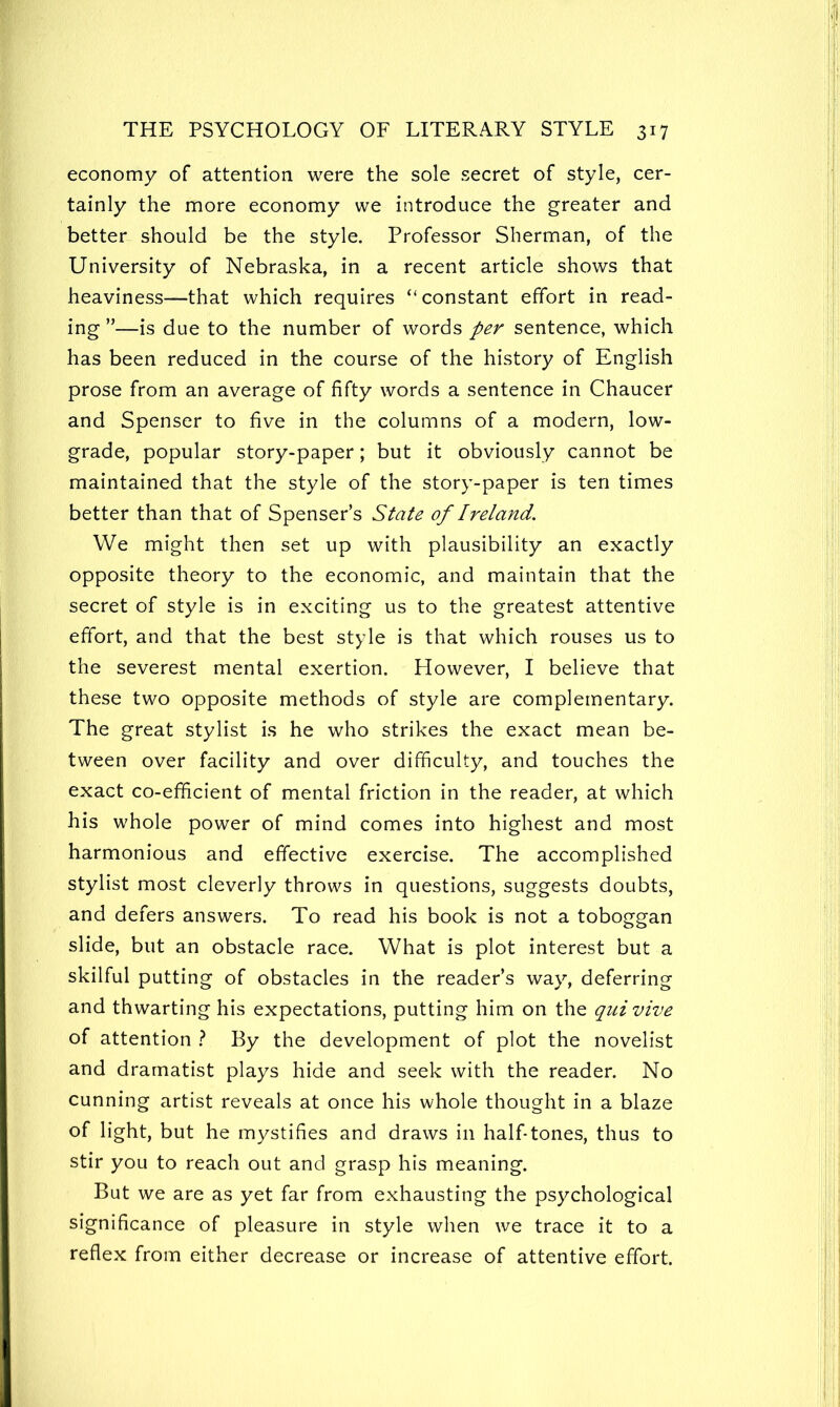 economy of attention were the sole secret of style, cer- tainly the more economy we introduce the greater and better should be the style. Professor Sherman, of the University of Nebraska, in a recent article shows that heaviness—that which requires “constant effort in read- ing ”—is due to the number of words per sentence, which has been reduced in the course of the history of English prose from an average of fifty words a sentence in Chaucer and Spenser to five in the columns of a modern, low- grade, popular story-paper; but it obviously cannot be maintained that the style of the story-paper is ten times better than that of Spenser’s State of Ireland. We might then set up with plausibility an exactly opposite theory to the economic, and maintain that the secret of style is in exciting us to the greatest attentive effort, and that the best style is that which rouses us to the severest mental exertion. However, I believe that these two opposite methods of style are complementary. The great stylist is he who strikes the exact mean be- tween over facility and over difficulty, and touches the exact co-efficient of mental friction in the reader, at which his whole power of mind comes into highest and most harmonious and effective exercise. The accomplished stylist most cleverly throws in questions, suggests doubts, and defers answers. To read his book is not a toboggan slide, but an obstacle race. What is plot interest but a skilful putting of obstacles in the reader’s way, deferring and thwarting his expectations, putting him on the qui vive of attention t By the development of plot the novelist and dramatist plays hide and seek with the reader. No cunning artist reveals at once his whole thought in a blaze of light, but he mystifies and draws in half-tones, thus to stir you to reach out and grasp his meaning. But we are as yet far from exhausting the psychological significance of pleasure in style when we trace it to a reflex from either decrease or increase of attentive effort.