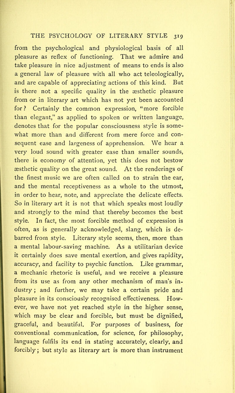 from the psychological and physiological basis of all pleasure as reflex of functioning. That we admire and take pleasure in nice adjustment of means to ends is also a general law of pleasure with all who act teleologically, and are capable of appreciating actions of this kind. But is there not a specific quality in the aesthetic pleasure from or in literary art which has not yet been accounted for.? Certainly the common expression, “more forcible than elegant,” as applied to spoken or written language, denotes that for the popular consciousness style is some- what more than and different from mere force and con- sequent ease and largeness of apprehension. We hear a very loud sound with greater ease than smaller sounds, there is economy of attention, yet this does not bestow aesthetic quality on the great sound. At the renderings of the finest music we are often called on to strain the ear, and the mental receptiveness as a whole to the utmost, in order to hear, note, and appreciate the delicate effects. So in literary art it is not that which speaks most loudly and strongly to the mind that thereby becomes the best style. In fact, the most forcible method of expression is often, as is generally acknowledged, slang, which is de- barred from style. Literary style seems, then, more than a mental labour-saving machine. As a utilitarian device it certainly does save mental exertion, and gives rapidity, accuracy, and facility to psychic function. Like grammar, a mechanic rhetoric is useful, and we receive a pleasure from its use as from any other mechanism of man’s in- dustry ; and further, we may take a certain pride and pleasure in its consciously recognised effectiveness. How- ever, we have not yet reached style in the higher sense, which may be clear and forcible, but must be dignified, graceful, and beautiful. For purposes of business, for conventional communication, for science, for philosophy, language fulfils its end in stating accurately, clearly, and forcibly; but style as literary art is more than instrument