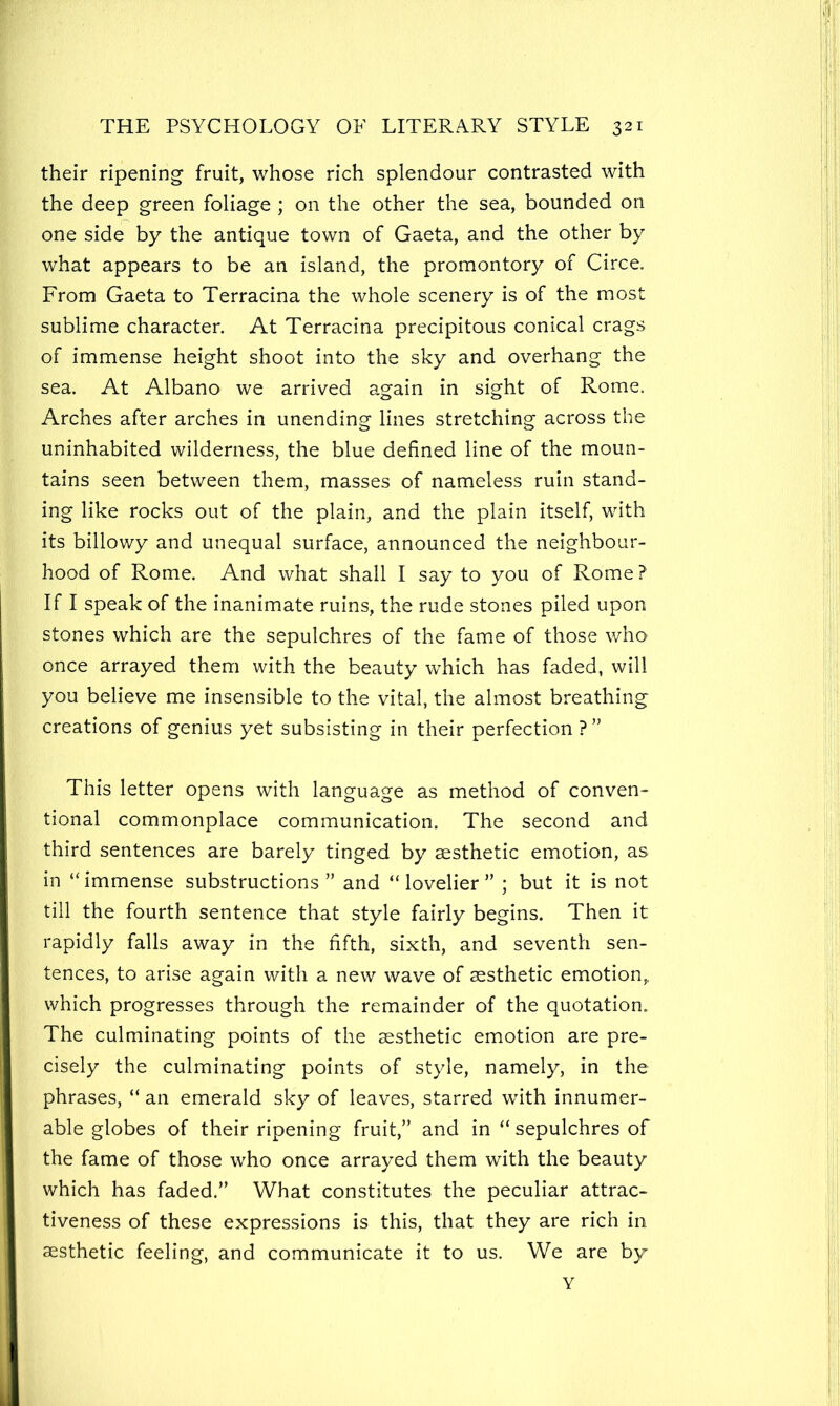 their ripening fruit, whose rich splendour contrasted with the deep green foliage ; on the other the sea, bounded on one side by the antique town of Gaeta, and the other by what appears to be an island, the promontory of Circe. From Gaeta to Terracina the whole scenery is of the most sublime character. At Terracina precipitous conical crags of immense height shoot into the sky and overhang the sea. At Albano we arrived again in sight of Rome. Arches after arches in unending lines stretching across the uninhabited wilderness, the blue defined line of the moun- tains seen between them, masses of nameless ruin stand- ing like rocks out of the plain, and the plain itself, with its billowy and unequal surface, announced the neighbour- hood of Rome. And what shall I say to you of Rome ? If I speak of the inanimate ruins, the rude stones piled upon stones which are the sepulchres of the fame of those who once arrayed them with the beauty which has faded, will you believe me insensible to the vital, the almost breathing creations of genius yet subsisting in their perfection ? ” This letter opens with language as method of conven- tional commonplace communication. The second and third sentences are barely tinged by aesthetic emotion, as in “immense substructions” and “lovelier” ; but it is not till the fourth sentence that style fairly begins. Then it rapidly falls away in the fifth, sixth, and seventh sen- tences, to arise again with a new wave of aesthetic emotion, which progresses through the remainder of the quotation. The culminating points of the aesthetic emotion are pre- cisely the culminating points of style, namely, in the phrases, “ an emerald sky of leaves, starred with innumer- able globes of their ripening fruit,” and in “ sepulchres of the fame of those who once arrayed them with the beauty which has faded.” What constitutes the peculiar attrac- tiveness of these expressions is this, that they are rich in aesthetic feeling, and communicate it to us. We are by Y