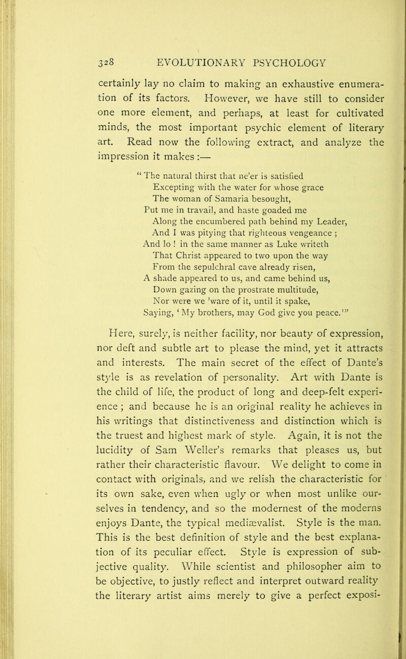 certainly lay no claim to making an exhaustive enumera- tion of its factors. However, we have still to consider one more element, and perhaps, at least for cultivated minds, the most important psychic element of literary art. Read now the following extract, and analyze the impression it makes :— “ The natural thirst that ne’er is satisfied Excepting with the water for whose grace The woman of Samaria besought. Put me in travail, and haste goaded me Along the encumbered path behind my Leader, And I was pitying that righteous vengeance ; And lo ! in the same manner as Luke writeth That Christ appeared to two upon the way From the sepulchral cave already risen, A shade appeared to us, and came behind us, Down gazing on the prostrate multitude, Nor were we ’ware of it, until it spake, Saying, ‘ My brothers, may God give you peace.’” Here, surely, is neither facility, nor beauty of expression, nor deft and subtle art to please the mind, yet it attracts and interests. The main secret of the effect of Dante’s styde is as revelation of personality. Art with Dante is the child of life, the product of long and deep-felt experi- ence ; and because he is an original reality he achieves in his writings that distinctiveness and distinction which is the truest and highest mark of style. Again, it is not the lucidity of Sam Weller’s remarks that pleases us, but rather their characteristic flavour. We delight to come in contact with originals, and v/e relish the characteristic for its own sake, even when ugly or when most unlike our- selves in tendency, and so the modernest of the moderns enjoys Dante, the typical rnedisevalist. Style is the man. This is the best definition of style and the best explana- tion of its peculiar effect. Style is expression of sub- jective quality. While scientist and philosopher aim to be objective, to justly reflect and interpret outward reality the literary artist aims merely to give a perfect exposi-