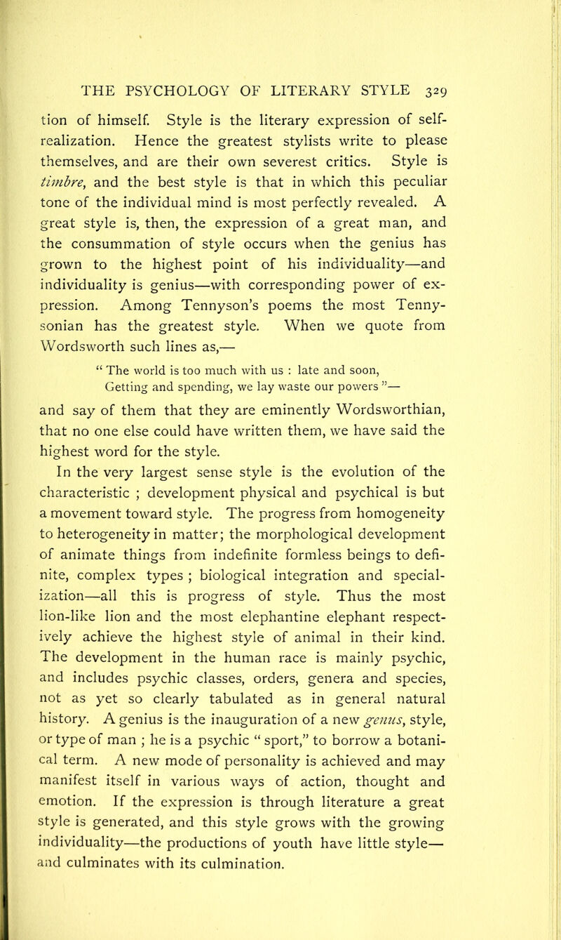 tion of himself. Style is the literary expression of self- realization. Hence the greatest stylists write to please themselves, and are their own severest critics. Style is timbre, and the best style is that in which this peculiar tone of the individual mind is most perfectly revealed. A great style is, then, the expression of a great man, and the consummation of style occurs when the genius has grown to the highest point of his individuality—and individuality is genius—with corresponding power of ex- pression. Among Tennyson’s poems the most Tenny- sonian has the greatest style. When we quote from Wordsworth such lines as,— “ The world is too much with us : late and soon, Getting and spending, we lay waste our powers ”— and say of them that they are eminently Wordsworthian, that no one else could have written them, we have said the highest word for the style. In the very largest sense style is the evolution of the characteristic ; development physical and psychical is but a movement toward style. The progress from homogeneity to heterogeneity in matter; the morphological development of animate things from indefinite formless beings to defi- nite, complex types ; biological integration and special- ization—all this is progress of style. Thus the most lion-like lion and the most elephantine elephant respect- ively achieve the highest style of animal in their kind. The development in the human race is mainly psychic, and includes psychic classes, orders, genera and species, not as yet so clearly tabulated as in general natural history. A genius is the inauguration of a new genus, style, or type of man ; he is a psychic “ sport,” to borrow a botani- cal term. A new mode of personality is achieved and may manifest itself in various ways of action, thought and emotion. If the expression is through literature a great style is generated, and this style grows with the growing individuality—the productions of youth have little style— and culminates with its culmination.
