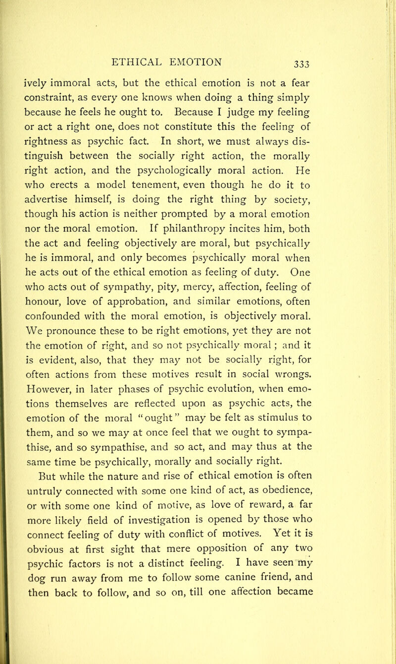 ively immoral acts, but the ethical emotion is not a fear constraint, as every one knows when doing a thing simply because he feels he ought to. Because I judge my feeling or act a right one, does not constitute this the feeling of rightness as psychic fact. In short, we must always dis- tinguish between the socially right action, the morally right action, and the psychologically moral action. He who erects a model tenement, even though he do it to advertise himself, is doing the right thing by society, though his action is neither prompted by a moral emotion nor the moral emotion. If philanthropy incites him, both the act and feeling objectively are moral, but psychically he is immoral, and only becomes psychically moral when he acts out of the ethical emotion as feeling of duty. One who acts out of sympathy, pity, mercy, affection, feeling of honour, love of approbation, and similar emotions, often confounded with the moral emotion, is objectively moral. We pronounce these to be right emotions, yet they are not the emotion of right, and so not psychically moral; and it is evident, also, that they may not be socially right, for often actions from these motives result in social wrongs. However, in later phases of psychic evolution, when emo- tions themselves are reflected upon as psychic acts, the emotion of the moral “ought” may be felt as stimulus to them, and so v/e may at once feel that we ought to sympa- thise, and so sympathise, and so act, and may thus at the same time be psychically, morally and socially right. But while the nature and rise of ethical emotion is often untruly connected with some one kind of act, as obedience, or with some one kind of motive, as love of reward, a far more likely field of investigation is opened by those who connect feeling of duty with conflict of motives. Yet it is obvious at first sight that mere opposition of any two psychic factors is not a distinct feeling. I have seen'my dog run away from me to follow some canine friend, and then back to follow, and so on, till one affection became