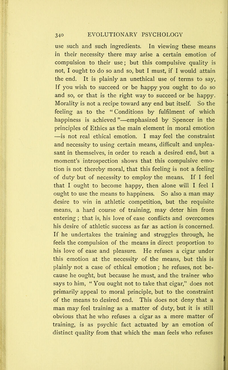 use such and such ingredients. In viewing these means in their necessity there may arise a certain emotion of compulsion to their use; but this compulsive quality is not, I ought to do so and so, but I must, if I would attain the end. It is plainly an unethical use of terms to say. If you wish to succeed or be happy you ought to do so and so, or that is the right way to succeed or be happy. Morality is not a recipe toward any end but itself. So the feeling as to the “ Conditions by fulfilment of which happiness is achieved ”—emphasized by Spencer in the principles of Ethics as the main element in moral emotion —is not real ethical emotion. I may feel the constraint and necessity to using certain means, difficult and unplea- sant in themselves, in order to reach a desired end, but a moment’s introspection shows that this compulsive emo- tion is not thereby moral, that this feeling is not a feeling of duty but of necessity to employ the means. If I feel that I ought to become happy, then alone will I feel I ought to use the means to happiness. So also a man may desire to win in athletic competition, but the requisite means, a hard course of training, may deter him from entering ; that is, his love of ease conflicts and overcomes his desire of athletic success as far as action is concerned. If he undertakes the training and struggles through, he feels the compulsion of the means in direct proportion to his love of ease and pleasure. He refuses a cigar under this emotion at the necessity of the means, but this is plainly not a case of ethical emotion ; he refuses, not be- cause he ought, but because he must, and the trainer who says to him, “ You ought not to take that cigar,” does not primarily appeal to moral principle, but to the constraint of the means to desired end. This does not deny that a man may feel training as a matter of duty, but it is still obvious that he who refuses a cigar as a mere matter of training, is as psychic fact actuated by an emotion of distinct quality from that which the man feels who refuses