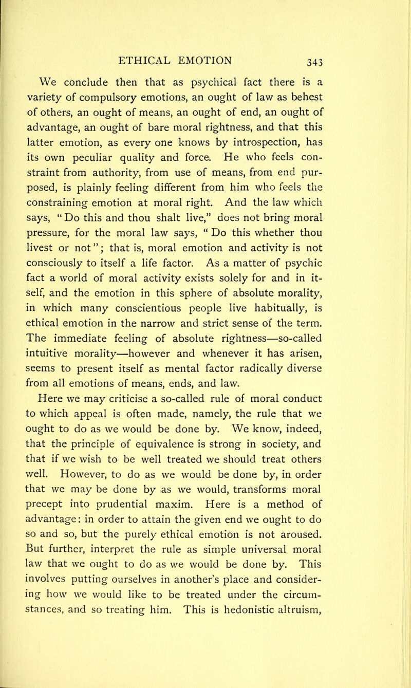 We conclude then that as psychical fact there is a variety of compulsory emotions, an ought of law as behest of others, an ought of means, an ought of end, an ought of advantage, an ought of bare moral rightness, and that this latter emotion, as every one knows by introspection, has its own peculiar quality and force. He who feels con- straint from authority, from use of means, from end pur- posed, is plainly feeling different from him who feels the constraining emotion at moral right. And the law which says, “ Do this and thou shalt live,” does not bring moral pressure, for the moral law says, “ Do this whether thou livest or not ”; that is, moral emotion and activity is not consciously to itself a life factor. As a matter of psychic fact a world of moral activity exists solely for and in it- self, and the emotion in this sphere of absolute morality, in which many conscientious people live habitually, is ethical emotion in the narrow and strict sense of the term. The immediate feeling of absolute rightness—so-called intuitive morality—however and whenever it has arisen, seems to present itself as mental factor radically diverse from all emotions of means, ends, and law. Here we may criticise a so-called rule of moral conduct to which appeal is often made, namely, the rule that we ought to do as we would be done by. We know, indeed, that the principle of equivalence is strong in society, and that if we wish to be well treated we should treat others well. However, to do as we would be done by, in order that we may be done by as we would, transforms moral precept into prudential maxim. Here is a method of advantage: in order to attain the given end we ought to do so and so, but the purely ethical emotion is not aroused. But further, interpret the rule as simple universal moral law that we ought to do as we would be done by. This involves putting ourselves in another’s place and consider- ing how we would like to be treated under the circum- stances, and so treating him. This is hedonistic altruism.