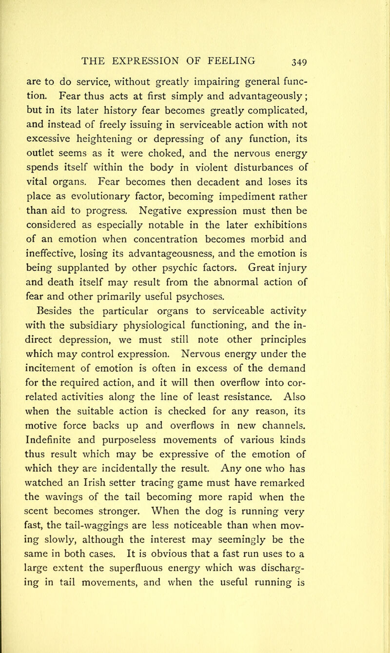 are to do service, without greatly impairing general func- tion. Fear thus acts at first simply and advantageously; but in its later history fear becomes greatly complicated, and instead of freely issuing in serviceable action with not excessive heightening or depressing of any function, its outlet seems as it were choked, and the nervous energy spends itself within the body in violent disturbances of vital organs. Fear becomes then decadent and loses its place as evolutionary factor, becoming impediment rather than aid to progress. Negative expression must then be considered as especially notable in the later exhibitions of an emotion when concentration becomes morbid and ineffective, losing its advantageousness, and the emotion is being supplanted by other psychic factors. Great injury and death itself may result from the abnormal action of fear and other primarily useful psychoses. Besides the particular organs to serviceable activity with the subsidiary physiological functioning, and the in- direct depression, we must still note other principles which may control expression. Nervous energy under the incitement of emotion is often in excess of the demand for the required action, and it will then overflow into cor- related activities along the line of least resistance. Also when the suitable action is checked for any reason, its motive force backs up and overflows in new channels. Indefinite and purposeless movements of various kinds thus result which may be expressive of the emotion of which they are incidentally the result. Any one who has watched an Irish setter tracing game must have remarked the wavings of the tail becoming more rapid when the scent becomes stronger. When the dog is running very fast, the tail-waggings are less noticeable than when mov- ing slowly, although the interest may seemingly be the same in both cases. It is obvious that a fast run uses to a large extent the superfluous energy which was discharg- ing in tail movements, and when the useful running is