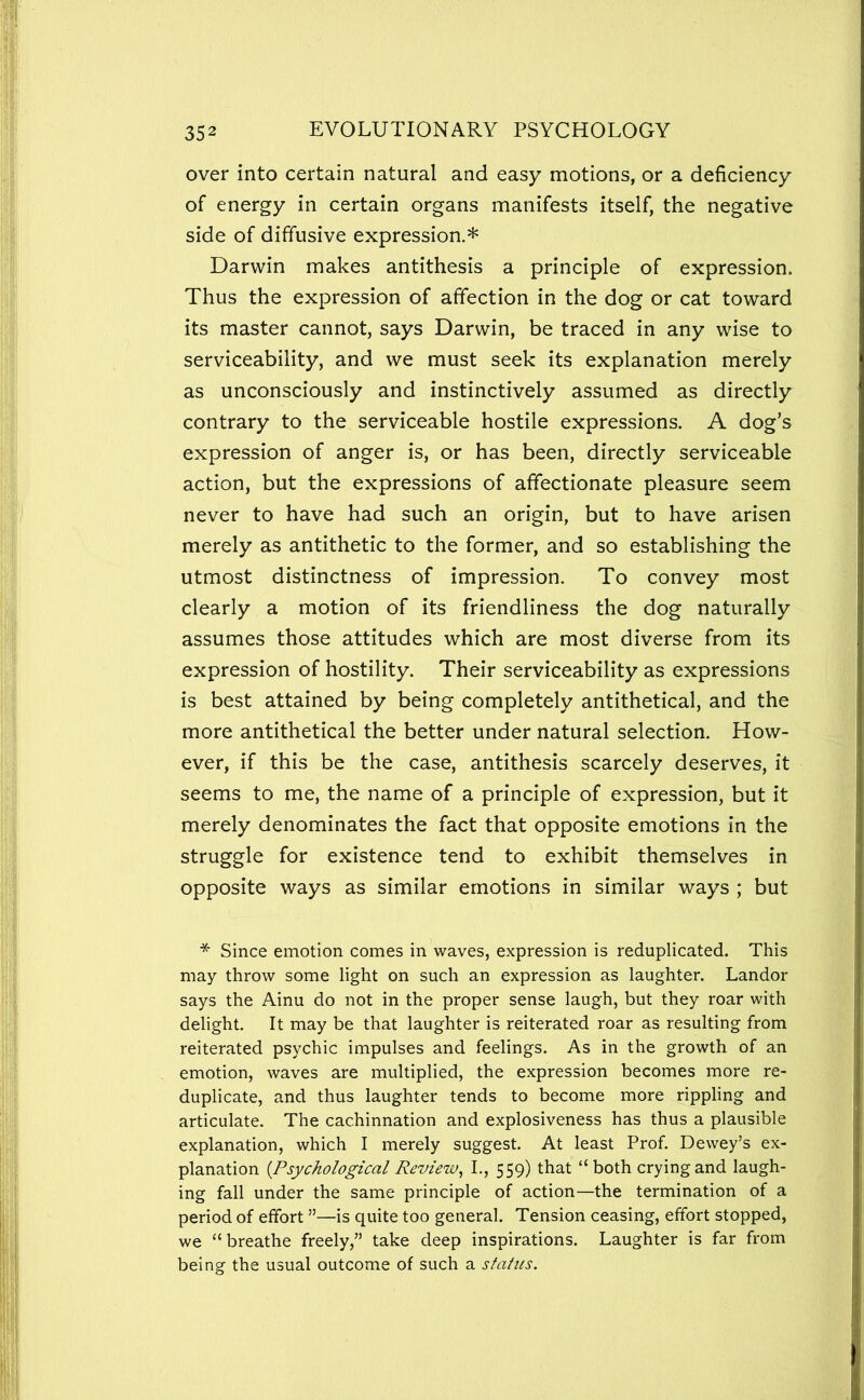 over into certain natural and easy motions, or a deficiency of energy in certain organs manifests itself, the negative side of diffusive expression.* Darwin makes antithesis a principle of expression. Thus the expression of affection in the dog or cat toward its master cannot, says Darwin, be traced in any wise to serviceability, and we must seek its explanation merely as unconsciously and instinctively assumed as directly contrary to the serviceable hostile expressions. A dog’s expression of anger is, or has been, directly serviceable action, but the expressions of affectionate pleasure seem never to have had such an origin, but to have arisen merely as antithetic to the former, and so establishing the utmost distinctness of impression. To convey most clearly a motion of its friendliness the dog naturally assumes those attitudes which are most diverse from its expression of hostility. Their serviceability as expressions is best attained by being completely antithetical, and the more antithetical the better under natural selection. How- ever, if this be the case, antithesis scarcely deserves, it seems to me, the name of a principle of expression, but it merely denominates the fact that opposite emotions in the struggle for existence tend to exhibit themselves in opposite ways as similar emotions in similar ways ; but * Since emotion comes in waves, expression is reduplicated. This may throw some light on such an expression as laughter. Landor says the Ainu do not in the proper sense laugh, but they roar with delight. It may be that laughter is reiterated roar as resulting from reiterated psychic impulses and feelings. As in the growth of an emotion, waves are multiplied, the expression becomes more re- duplicate, and thus laughter tends to become more rippling and articulate. The cachinnation and explosiveness has thus a plausible explanation, which I merely suggest. At least Prof. Dewey’s ex- planation {Psychological Review^ I., 559) that “both crying and laugh- ing fall under the same principle of action—the termination of a period of effort ”—is quite too general. Tension ceasing, effort stopped, we “breathe freely,” take deep inspirations. Laughter is far from being the usual outcome of such a status.