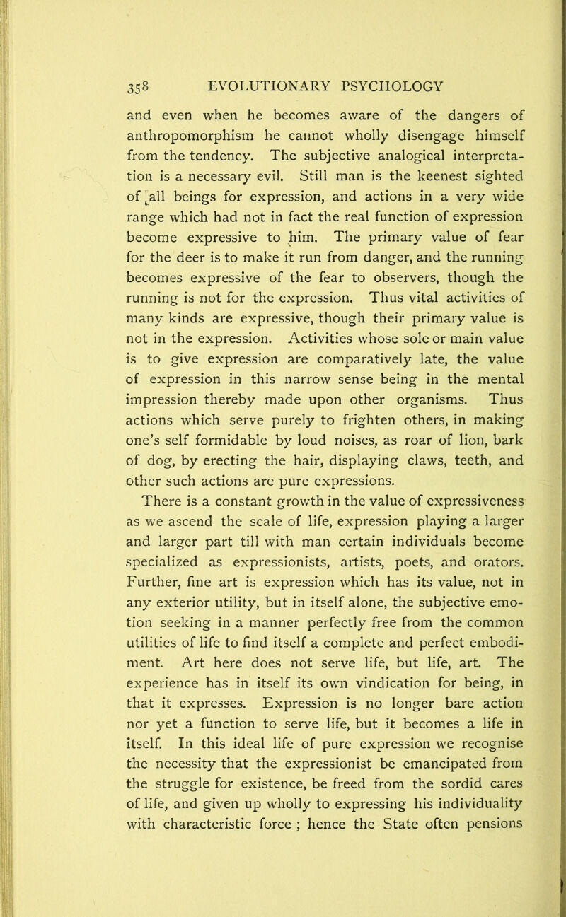 and even when he beconaes aware of the dangers of anthropomorphism he cannot wholly disengage himself from the tendency. The subjective analogical interpreta- tion is a necessary evil. Still man is the keenest sighted of ^all beings for expression, and actions in a very wide range which had not in fact the real function of expression become expressive to him. The primary value of fear for the deer is to make it run from danger, and the running becomes expressive of the fear to observers, though the running is not for the expression. Thus vital activities of many kinds are expressive, though their primary value is not in the expression. Activities whose sole or main value is to give expression are comparatively late, the value of expression in this narrow sense being in the mental impression thereby made upon other organisms. Thus actions which serve purely to frighten others, in making one^s self formidable by loud noises, as roar of lion, bark of dog, by erecting the hair, displaying claws, teeth, and other such actions are pure expressions. There is a constant growth in the value of expressiveness as we ascend the scale of life, expression playing a larger and larger part till with man certain individuals become specialized as expressionists, artists, poets, and orators. Further, fine art is expression which has its value, not in any exterior utility, but in itself alone, the subjective emo- tion seeking in a manner perfectly free from the common utilities of life to find itself a complete and perfect embodi- ment. Art here does not serve life, but life, art. The experience has in itself its own vindication for being, in that it expresses. Expression is no longer bare action nor yet a function to serve life, but it becomes a life in itself. In this ideal life of pure expression we recognise the necessity that the expressionist be emancipated from the struggle for existence, be freed from the sordid cares of life, and given up wholly to expressing his individuality with characteristic force ; hence the State often pensions