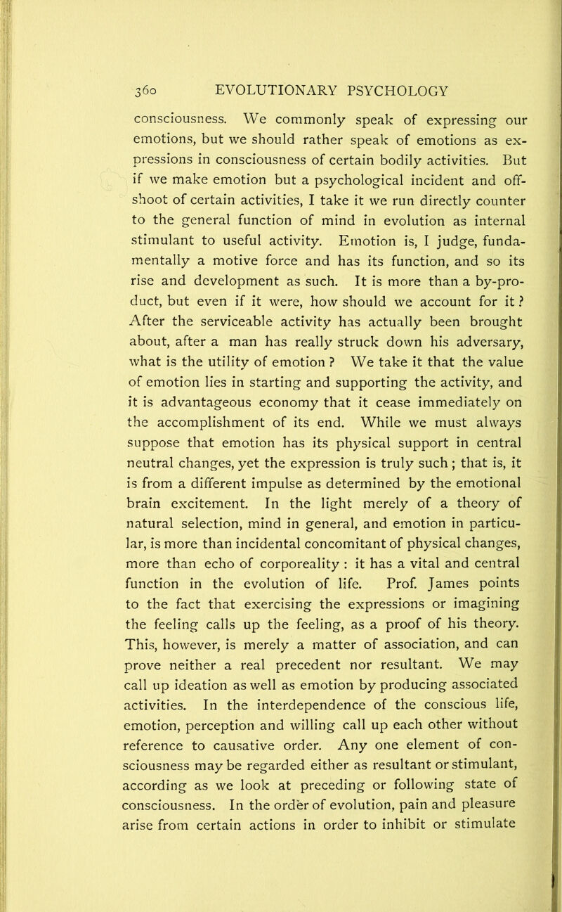 consciousness. We commonly speak of expressing our emotions, but we should rather speak of emotions as ex- pressions in consciousness of certain bodily activities. But if we make emotion but a psychological incident and off- shoot of certain activities, I take it we run directly counter to the general function of mind in evolution as internal stimulant to useful activity. Emotion is, I judge, funda- mentally a motive force and has its function, and so its rise and development as such. It is more than a by-pro- duct, but even if it were, how should we account for it} After the serviceable activity has actually been brought about, after a man has really struck down his adversary, what is the utility of emotion ? We take it that the value of emotion lies in starting and supporting the activity, and it is advantageous economy that it cease immediately on the accomplishment of its end. While we must always suppose that emotion has its physical support in central neutral changes, yet the expression is truly such; that is, it is from a different impulse as determined by the emotional brain excitement. In the light merely of a theory of natural selection, mind in general, and emotion in particu- lar, is more than incidental concomitant of physical changes, more than echo of corporeality : it has a vital and central function in the evolution of life. Prof. James points to the fact that exercising the expressions or imagining the feeling calls up the feeling, as a proof of his theory. This, however, is merely a matter of association, and can prove neither a real precedent nor resultant. We may call up ideation as well as emotion by producing associated activities. In the interdependence of the conscious life, emotion, perception and willing call up each other without reference to causative order. Any one element of con- sciousness maybe regarded either as resultant or stimulant, according as we look at preceding or following state of consciousness. In the order of evolution, pain and pleasure arise from certain actions in order to inhibit or stimulate