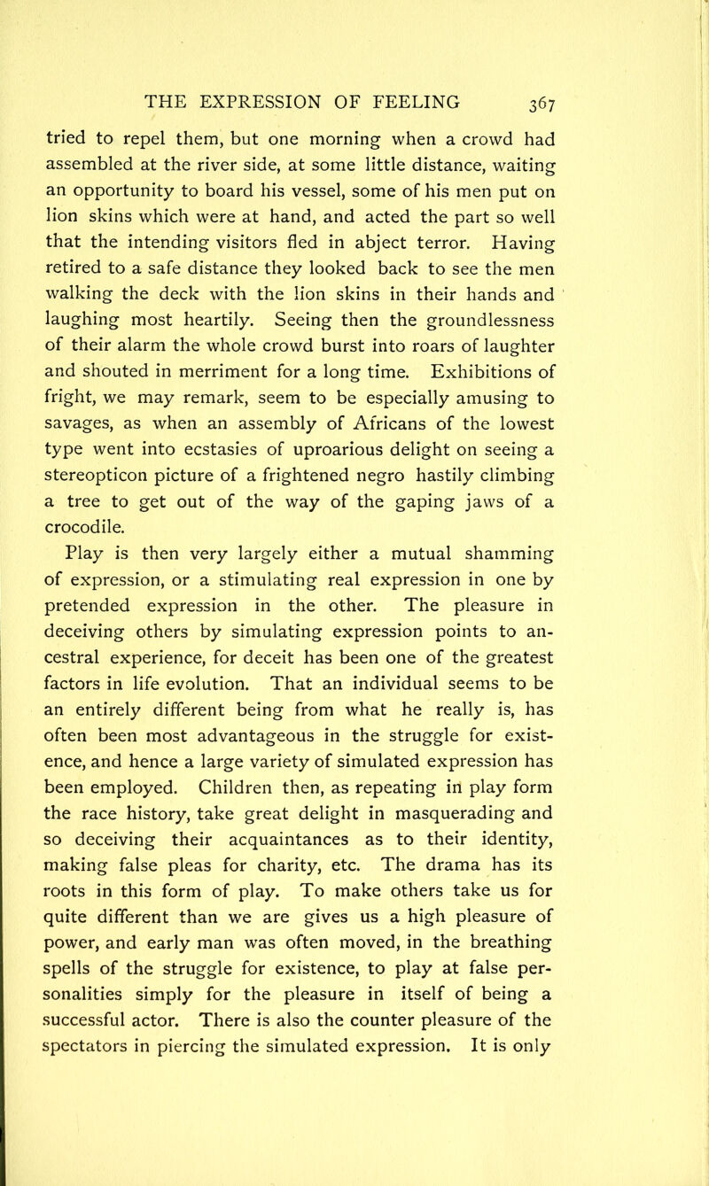 tried to repel them, but one morning when a crowd had assembled at the river side, at some little distance, waiting an opportunity to board his vessel, some of his men put on lion skins which were at hand, and acted the part so well that the intending visitors fled in abject terror. Having retired to a safe distance they looked back to see the men walking the deck with the lion skins in their hands and laughing most heartily. Seeing then the groundlessness of their alarm the whole crowd burst into roars of laughter and shouted in merriment for a long time. Exhibitions of fright, we may remark, seem to be especially amusing to savages, as when an assembly of Africans of the lowest type went into ecstasies of uproarious delight on seeing a stereopticon picture of a frightened negro hastily climbing a tree to get out of the way of the gaping jaws of a crocodile. Play is then very largely either a mutual shamming of expression, or a stimulating real expression in one by pretended expression in the other. The pleasure in deceiving others by simulating expression points to an- cestral experience, for deceit has been one of the greatest factors in life evolution. That an individual seems to be an entirely different being from what he really is, has often been most advantageous in the struggle for exist- ence, and hence a large variety of simulated expression has been employed. Children then, as repeating in play form the race history, take great delight in masquerading and so deceiving their acquaintances as to their identity, making false pleas for charity, etc. The drama has its roots in this form of play. To make others take us for quite different than we are gives us a high pleasure of power, and early man was often moved, in the breathing spells of the struggle for existence, to play at false per- sonalities simply for the pleasure in itself of being a successful actor. There is also the counter pleasure of the spectators in piercing the simulated expression. It is only