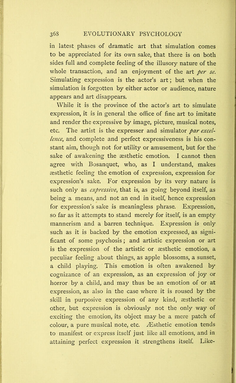 in latest phases of dramatic art that simulation comes to be appreciated for its own sake, that there is on both sides full and complete feeling of the illusory nature of the whole transaction, and an enjoyment of the art per se. Simulating expression is the actor’s art; but when the simulation is forgotten by either actor or audience, nature appears and art disappears. While it is the province of the actor’s art to simulate expression, it is in general the office of fine art to imitate and render the expressive by image, picture, musical notes, etc. The artist is the expresser and simulator par excel- lencCy and complete and perfect expressiveness is his con- stant aim, though not for utility or amusement, but for the sake of awakening the aesthetic emotion. I cannot then agree with Bosanquet, who, as I understand, makes aesthetic feeling the emotion of expression, expression for expression’s sake. For expression by its very nature is such only as expressive^ that is, as going beyond itself, as being a means, and not an end in itself, hence expression for expression’s sake is meaningless phrase. Expression, so far as it attempts to stand merely for itself, is an empty mannerism and a barren technique. Expression is only such as it is backed by the emotion expressed, as signi- ficant of some psychosis; and artistic expression or art is the expression of the artistic or aesthetic emotion, a peculiar feeling about things, as apple blossoms, a sunset, a child playing. This emotion is often awakened by cognizance of an expression, as an expression of joy or horror by a child, and may thus be an emotion of or at expression, as also in the case where it is roused by the skill in purposive expression of any kind, aesthetic or other, but expression is obviously not the only way of exciting the emotion, its object may be a mere patch of colour, a pure musical note, etc. ^Esthetic emotion tends to manifest or express itself just like all emotions, and in attaining perfect expression it strengthens itself. Like-