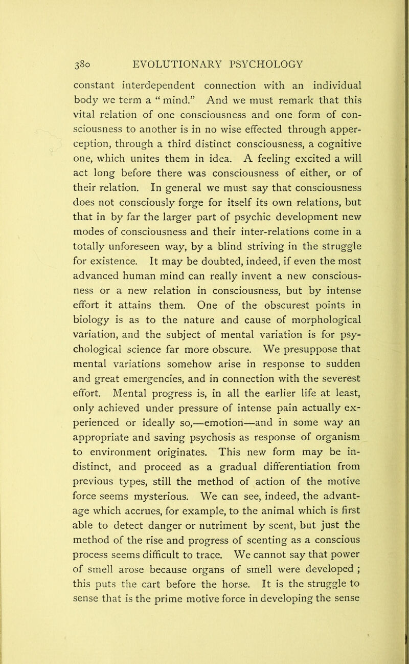 constant interdependent connection with an individual body we term a “ mind.” And we must remark that this vital relation of one consciousness and one form of con- sciousness to another is in no wise effected through apper- ception, through a third distinct consciousness, a cognitive one, which unites them in idea. A feeling excited a will act long before there was consciousness of either, or of their relation. In general we must say that consciousness does not consciously forge for itself its own relations, but that in by far the larger part of psychic development new modes of consciousness and their inter-relations come in a totally unforeseen way, by a blind striving in the struggle for existence. It may be doubted, indeed, if even the most advanced human mind can really invent a new conscious- ness or a new relation in consciousness, but by intense effort it attains them. One of the obscurest points in biology is as to the nature and cause of morphological variation, and the subject of mental variation is for psy- chological science far more obscure. We presuppose that mental variations somehow arise in response to sudden and great emergencies, and in connection with the severest effort. Mental progress is, in all the earlier life at least, only achieved under pressure of intense pain actually ex- perienced or ideally so,—emotion—and in some way an appropriate and saving psychosis as response of organism to environment originates. This new form may be in- distinct, and proceed as a gradual differentiation from previous types, still the method of action of the motive force seems mysterious. We can see, indeed, the advant- age which accrues, for example, to the animal which is first able to detect danger or nutriment by scent, but just the method of the rise and progress of scenting as a conscious process seems difficult to trace. We cannot say that power of smell arose because organs of smell were developed ; this puts the cart before the horse. It is the struggle to sense that is the prime motive force in developing the sense