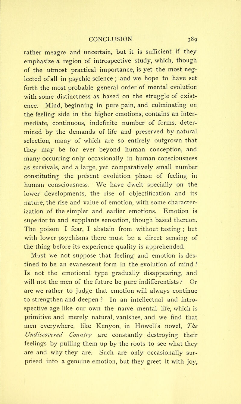 rather meagre and uncertain, but it is sufficient if they emphasize a region of introspective study, which, though of the utmost practical importance, is yet the most neg- lected of all in psychic science ; and we hope to have set forth the most probable general order of mental evolution with some distinctness as based on the struggle of exist- ence. Mind, beginning in pure pain, and culminating on the feeling side in the higher emotions, contains an inter- mediate, continuous, indefinite number of forms, deter- mined by the demands of life and preserved by natural selection, many of which are so entirely outgrown that they may be for ever beyond human conception, and many occurring only occasionally in human consciousness as survivals, and a large, yet comparatively small number constituting the present evolution phase of feeling in human consciousness. We have dwelt specially on the lower developments, the rise of objectification and its nature, the rise and value of emotion, with some character- ization of the simpler and earlier emotions. Emotion is superior to and supplants sensation, though based thereon. The poison I fear, I abstain from without tasting ; but with lower psychisms there must be a direct sensing of the thing before its experience quality is apprehended. Must we not suppose that feeling and emotion is des- tined to be an evanescent form in the evolution of mind ^ Is not the emotional type gradually disappearing, and will not the men of the future be pure indifferentists ? Or are we rather to judge that emotion will always continue to strengthen and deepen ? In an intellectual and intro- spective age like our own the naiVe mental life, which is primitive and merely natural, vanishes, and we find that men everywhere, like Kenyon, in Howell’s novel, T/ie Undiscovered CoiinUy are constantly destroying their feelings by pulling them up by the roots to see what they are and why they are. Such are only occasionally sur- prised into a genuine emotion, but they greet it with joy,