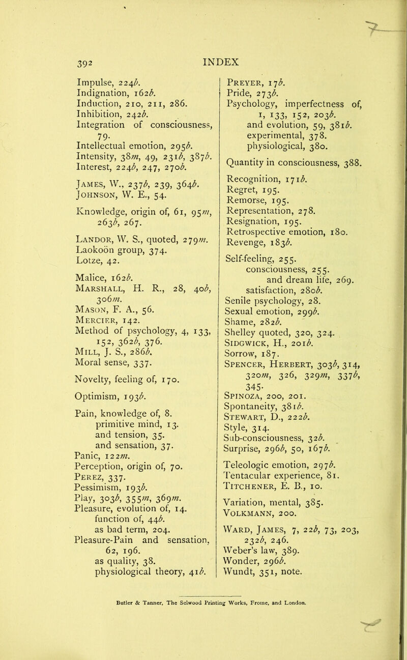 Impulse, 22^b. Indignation, i62<^. Induction, 210, 211, 286. Inhibition, 242^^. Integration of consciousness, 79- Intellectual emotion, 295^. Intensity, 38;;^, 49, 231^^, 387Z'. Interest, 224^^, 247, 270^. James, W., 237^, 239, 364^. Johnson, VV. E., 54. Knowledge, origin of, 61, 95W, 263^, 267. Landor, VV. S., quoted, 279/;/. Laokoon group, 374. Lotze, 42. Malice, 162/;. Marshall, H. R., 28, 40/^, ^06 m. Mason, F. A., 56. Mercier, 142. Method of psychology, 4, 133, 1K2, 362A 376. Mill, J. S., 286A Moral sense, 337. Novelty, feeling of, 170. Optimism, 193^. Pain, knowledge of, 8. primitive mind, 13. and tension, 35. and sensation, 37. Panic, \22m. Perception, origin of, 70. Perez, 337. Pessimism, 193A Play, 303^, 355;;^, 369w. Pleasure, evolution of, 14. function of, 44A as bad term, 204. Pleasure-Pain and sensation, 62, 196. as quality, 38. physiological theory, 41A Preyer, \^b. Pride, 273A Psychology, imperfectness of, I, 133, 152, 203A and evolution, 59, 381A experimental, 378. physiological, 380. Quantity in consciousness, 388. Recognition, 171A Regret, 195. Remorse, 195. Representation, 278. Resignation, 195. Retrospective emotion, 180. Revenge, 183A Self-feeling, 255. consciousness, 255. and dream life, 269. satisfaction, 280A Senile psychology, 28. Sexual emotion, 299A Shame, 282A Shelley quoted, 320, 324. SiDGwiCK, H., 201b. Sorrow, 187. Spencer, Herbert, 303^, 314, 32o;«, 326, 329?/2, 337^, 345- Spinoza, 200, 201. Spontaneity, 381A Stewart, D., 222b. Style, 314. Sub-consciousness, 32A Surprise, 296^, 50, 167A Teleologic emotion, 297A Tentacular experience, 81. Titchener, E. B,, 10. Variation, mental, 385. Volkmann, 200. Ward, James, 7, 22<^, 73, 203, 232.^, 246. Weber’s law, 389. Wonder, 296A Wundt, 351, note. Butler & Tanner, The Selwood Printing Works, Froine, and London.
