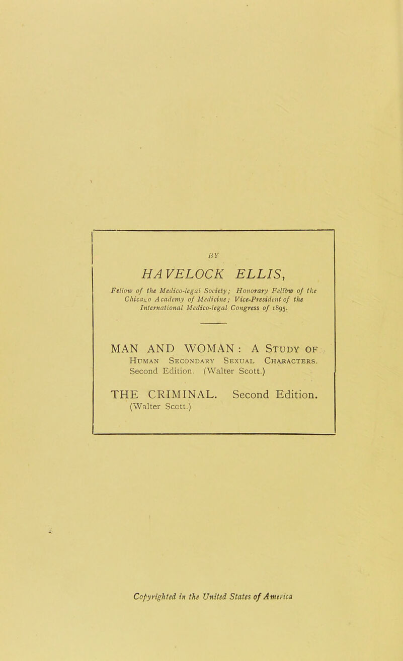 BY HAVELOCK ELLIS, Fellow of the Medico-legal Society; Honorary Felidw of the Chicago Academy of Medicine; Vice-President of the International Medico-legal Congress of 1895. MAN AND WOMAN : A Study of Human Secondary Sexual Characters. Second Edition. (Walter Scott.) THE CRIMINAL. Second Edition. (Walter Scctt.) Copyrighted in the United States of Amend