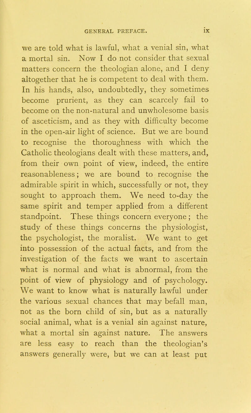 we are told what is lawful, what a venial sin, what a mortal sin. Now I do not consider that sexual matters concern the theologian alone, and I deny altogether that he is competent to deal with them. In his hands, also, undoubtedly, they sometimes become prurient, as they can scarcely fail to become on the non-natural and unwholesome basis of asceticism, and as they with difficulty become in the open-air light of science. But we are bound to recognise the thoroughness with which the Catholic theologians dealt with these matters, and, from their own point of view, indeed, the entire reasonableness; we are bound to recognise the admirable spirit in which, successfully or not, they sought to approach them. We need to-day the same spirit and temper applied from a different standpoint. These things concern everyone ; the study of these things concerns the physiologist, the psychologist, the moralist. We want to get into possession of the actual facts, and from the investigation of the facts we want to ascertain what is normal and what is abnormal, from the point of view of physiology and of psychology. We want to know what is naturally lawful under the various sexual chances that may befall man, not as the born child of sin, but as a naturally social animal, what is a venial sin against nature, what a mortal sin against nature. The answers are less easy to reach than the theologian’s answers generally were, but we can at least put