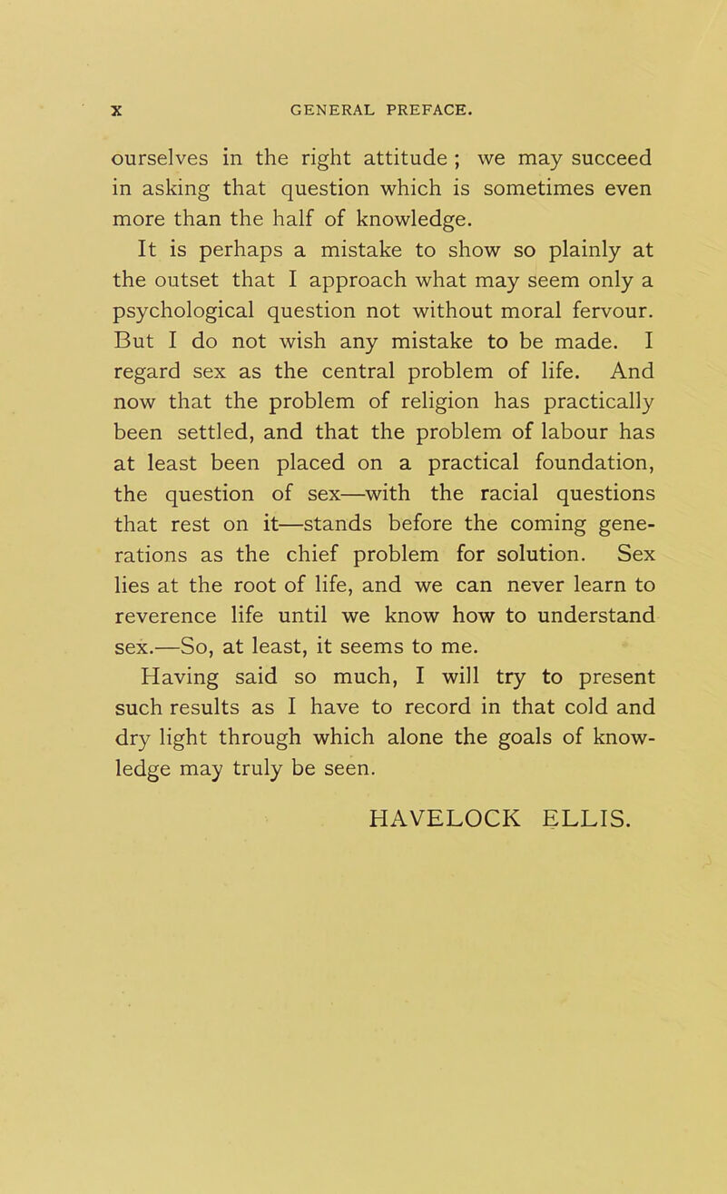 ourselves in the right attitude ; we may succeed in asking that question which is sometimes even more than the half of knowledge. It is perhaps a mistake to show so plainly at the outset that I approach what may seem only a psychological question not without moral fervour. But I do not wish any mistake to be made. I regard sex as the central problem of life. And now that the problem of religion has practically been settled, and that the problem of labour has at least been placed on a practical foundation, the question of sex—with the racial questions that rest on it—stands before the coming gene- rations as the chief problem for solution. Sex lies at the root of life, and we can never learn to reverence life until we know how to understand sex.—So, at least, it seems to me. Having said so much, I will try to present such results as I have to record in that cold and dry light through which alone the goals of know- ledge may truly be seen. HAVELOCK ELLIS.