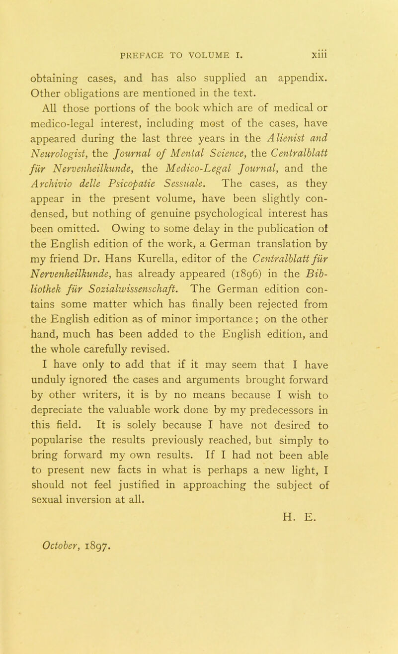 obtaining cases, and has also supplied an appendix. Other obligations are mentioned in the text. All those portions of the book which are of medical or medico-legal interest, including most of the cases, have appeared during the last three years in the Alienist and Neurologist, the Journal of Mental Science, the Centralblatt fur Nervenheilkunde, the Medico-Legal Journal, and the Archivio delle Psicopatie Sessuale. The cases, as they appear in the present volume, have been slightly con- densed, but nothing of genuine psychological interest has been omitted. Owing to some delay in the publication of the English edition of the work, a German translation by my friend Dr. Hans Kurella, editor of the Centralblatt fur Nervenheilkunde, has already appeared (1896) in the Bib- liothek fiir Sozialwissenschaft. The German edition con- tains some matter which has finally been rejected from the English edition as of minor importance; on the other hand, much has been added to the English edition, and the whole carefully revised. I have only to add that if it may seem that I have unduly ignored the cases and arguments brought forward by other writers, it is by no means because I wish to depreciate the valuable work done by my predecessors in this field. It is solely because I have not desired to popularise the results previously reached, but simply to bring forward my own results. If I had not been able to present new facts in what is perhaps a new light, I should not feel justified in approaching the subject of sexual inversion at all. H. E. October, 1897.