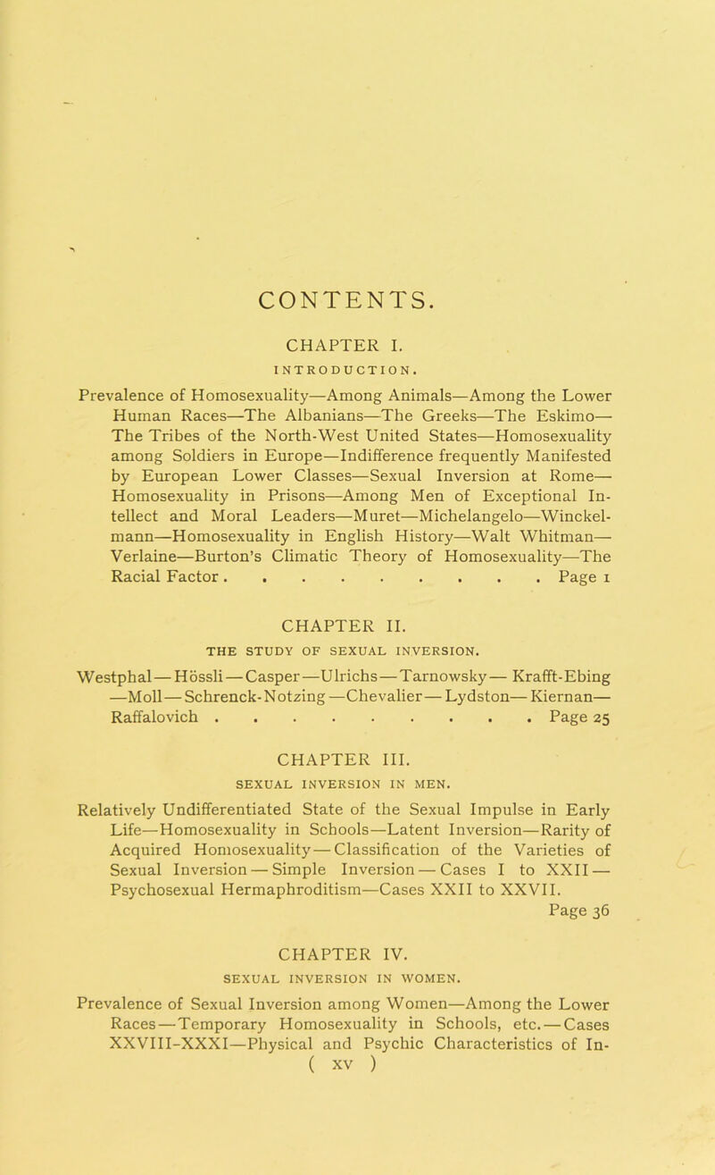 CONTENTS. CHAPTER I. INTRODUCTION. Prevalence of Homosexuality—Among Animals—Among the Lower Human Races—The Albanians—The Greeks—The Eskimo— The Tribes of the North-West United States—Homosexuality among Soldiers in Europe—Indifference frequently Manifested by European Lower Classes—Sexual Inversion at Rome— Homosexuality in Prisons—Among Men of Exceptional In- tellect and Moral Leaders—Muret—Michelangelo—Winckel- mann—Homosexuality in English History—Walt Whitman— Verlaine—Burton’s Climatic Theory of Homosexuality—The Racial Factor Page i CHAPTER II. THE STUDY OF SEXUAL INVERSION. Westphal—H ossli — Casper—U lrichs—T arno wsky — Krafft- Ebing —Moll—Schrenck-Notzing —Chevalier— Lydston— Kiernan— Raffalovich Page 25 CHAPTER III. SEXUAL INVERSION IN MEN. Relatively Undifferentiated State of the Sexual Impulse in Early Life—Homosexuality in Schools—Latent Inversion—Rarity of Acquired Homosexuality—Classification of the Varieties of Sexual Inversion — Simple Inversion — Cases I to XXII — Psychosexual Hermaphroditism—Cases XXII to XXVII. Page 36 CHAPTER IV. SEXUAL INVERSION IN WOMEN. Prevalence of Sexual Inversion among Women—Among the Lower Races—Temporary Homosexuality in Schools, etc. — Cases XXVIII-XXXI—Physical and Psychic Characteristics of In-