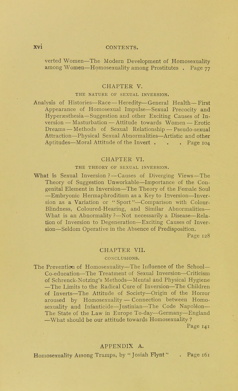 verted Women—The Modern Development of Homosexuality among Women—Homosexuality among Prostitutes . Page 77 CHAPTER V. THE NATURE OF SEXUAL INVERSION. Analysis of Histories—Race—Heredity—General Health—First Appearance of Homosexual Impulse—Sexual Precocity and Hyperassthesia—Suggestion and other Exciting Causes of In- version-Masturbation— Attitude towards Women — Erotic Dreams — Methods of Sexual Relationship — Pseudo-sexual Attraction—Physical Sexual Abnormalities—Artistic and other Aptitudes—Moral Attitude of the Invert . . . Page 104 CHAPTER VI. THE THEORY OF SEXUAL INVERSION. What is Sexual Inversion ? — Causes of Diverging Views—The Theory of Suggestion Unworkable—Importance of the Con- genital Element in Inversion—The Theory of the Female Soul —Embryonic Hermaphroditism as a Key to Inversion—Inver- sion as a Variation or “Sport”—Comparison with Colour- Blindness, Coloured-Hearing, and Similar Abnormalities— What is an Abnormality?—Not necessarily a Disease—Rela- tion of Inversion to Degeneration—Exciting Causes of Inver- sion—Seldom Operative in the Absence of Predisposition. Page 128 CHAPTER VII. CONCLUSIONS. The Prevention of Homosexuality—The Influence of the School— Co-education—The Treatment of Sexual Inversion—Criticism of Schrenck-Notzing’s Methods—Mental and Physical Hygiene —The Limits to the Radical Cure of Inversion—The Children of Inverts—The Attitude of Society—Origin of the Horror aroused by Homosexuality — Connection between Homo- sexuality and Infanticide—Justinian—The Code Napoleon— The State of the Law in Europe To-day—Germany—England —What should be our attitude towards Homosexuality ? Page 141 APPENDIX A. Homosexuality Among Tramps, by “ Josiah Flynt” . Page 161