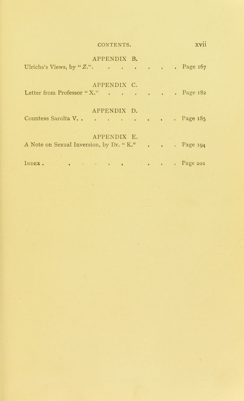 APPENDIX B. Ulrichs’s Views, by “ Z.”. APPENDIX C. Letter from Professor “ X.” APPENDIX D. Countess Sarolta V APPENDIX E. A Note on Sexual Inversion, by Dr. “ K.” Index . . Page 167 . Page 182 . Page 185 • Page 194 . Page 201