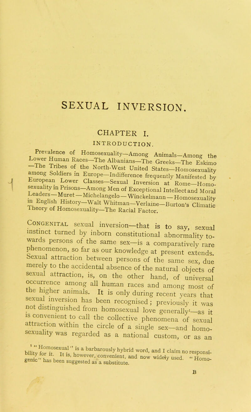 SEXUAL INVERSION. CHAPTER I. INTRODUCTION. Prevalence of Homosexuality—Among Animals—Among the Tower Human Races-The Albanians—The Greeks-The Eskimo -The Tribes of the North-West United States-Homosexuality among Soldiers in Europe—Indifference frequently Manifested by European Lower Classes—Sexual Inversion at Rome—Homo- sexuality in Pnsons-Among Men of Exceptional Intellect and Moral Lexers—Muret Michelangelo Winckelmann — Homosexuality in English History—Walt Whitman—Verlaine—Burton’s Climatic I neory of Homosexuality—The Racial Factor. Congenital sexual inversion—that is to say, sexual instinct turned by inborn constitutional abnormality to- wards persons of the same sex—is a comparatively rare p lenomenon, so far as our knowledge at present extends oexual attraction between persons of the same sex, due merely to the accidental absence of the natural objects of sexual attraction, is, on the other hand, of universal occurrence among all human races and among most of the higher animals. It is only during recent years that sexual inversion has been recognised ; previously it was not distinguished from homosexual love generally1—as it is convenient to call the collective phenomena of sexual attraction within the circle of a single sex—and homo- sexuality was regarded as a national custom, or as an miZTTL'i: a barbarously hybrid word, and I claim no responsi- J'V , , U' 141S’ h°wever, convenient, and now widely used •' Homo genic has been suggested as a substitute. B