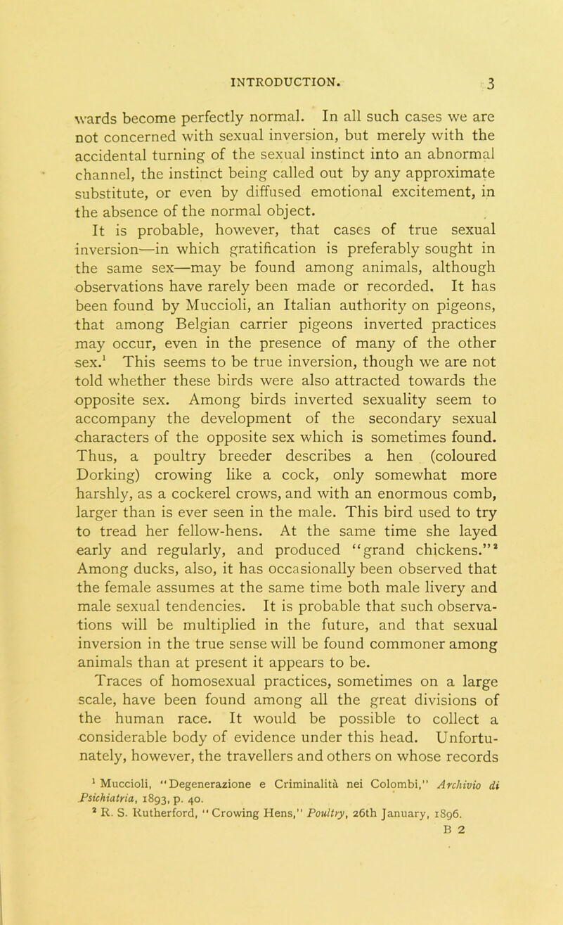 wards become perfectly normal. In all such cases we are not concerned with sexual inversion, but merely with the accidental turning of the sexual instinct into an abnormal channel, the instinct being called out by any approximate substitute, or even by diffused emotional excitement, in the absence of the normal object. It is probable, however, that cases of true sexual inversion—in which gratification is preferably sought in the same sex—may be found among animals, although •observations have rarely been made or recorded. It has been found by Muccioli, an Italian authority on pigeons, that among Belgian carrier pigeons inverted practices may occur, even in the presence of many of the other sex.1 This seems to be true inversion, though we are not told whether these birds were also attracted towards the opposite sex. Among birds inverted sexuality seem to accompany the development of the secondary sexual characters of the opposite sex which is sometimes found. Thus, a poultry breeder describes a hen (coloured Dorking) crowing like a cock, only somewhat more harshly, as a cockerel crows, and with an enormous comb, larger than is ever seen in the male. This bird used to try to tread her fellow-hens. At the same time she layed early and regularly, and produced “grand chickens.”2 Among ducks, also, it has occasionally been observed that the female assumes at the same time both male livery and male sexual tendencies. It is probable that such observa- tions will be multiplied in the future, and that sexual inversion in the true sense will be found commoner among animals than at present it appears to be. Traces of homosexual practices, sometimes on a large scale, have been found among all the great divisions of the human race. It would be possible to collect a considerable body of evidence under this head. Unfortu- nately, however, the travellers and others on whose records 1 Muccioli, “ Degenerazione e Criminalita nei Colombi,” Archivio di Psichiatria, 1893, p. 40. * R. S. Rutherford, “ Crowing Hens,” Poultry, 26th January, 1896. B 2