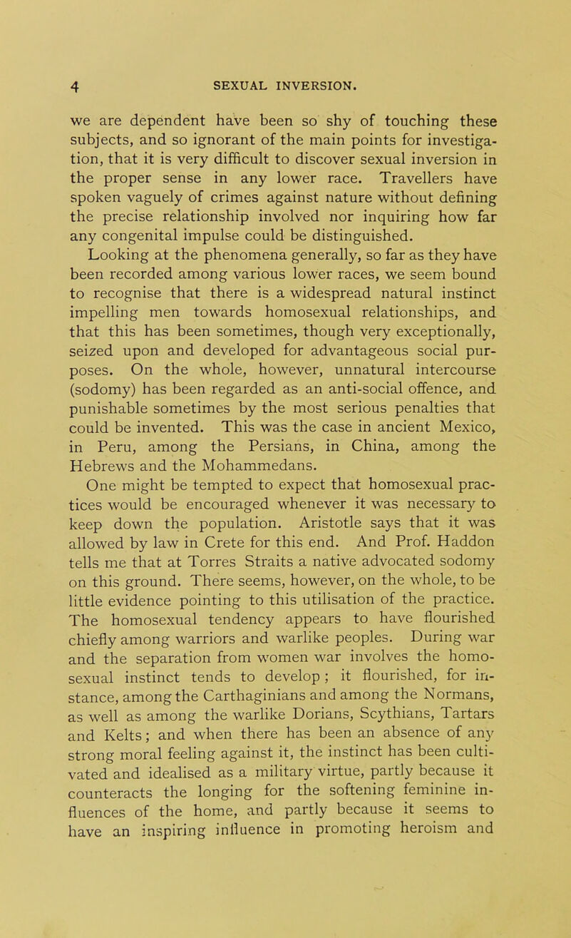 we are dependent have been so shy of touching these subjects, and so ignorant of the main points for investiga- tion, that it is very difficult to discover sexual inversion in the proper sense in any lower race. Travellers have spoken vaguely of crimes against nature without defining the precise relationship involved nor inquiring how far any congenital impulse could be distinguished. Looking at the phenomena generally, so far as they have been recorded among various lower races, we seem bound to recognise that there is a widespread natural instinct impelling men towards homosexual relationships, and that this has been sometimes, though very exceptionally, seized upon and developed for advantageous social pur- poses. On the whole, however, unnatural intercourse (sodomy) has been regarded as an anti-social offence, and punishable sometimes by the most serious penalties that could be invented. This was the case in ancient Mexico, in Peru, among the Persians, in China, among the Hebrews and the Mohammedans. One might be tempted to expect that homosexual prac- tices would be encouraged whenever it was necessary to keep down the population. Aristotle says that it was allowed by law in Crete for this end. And Prof. Haddon tells me that at Torres Straits a native advocated sodomy on this ground. There seems, however, on the whole, to be little evidence pointing to this utilisation of the practice. The homosexual tendency appears to have flourished chiefly among warriors and warlike peoples. During war and the separation from women war involves the homo- sexual instinct tends to develop ; it flourished, for in- stance, among the Carthaginians and among the Normans, as well as among the warlike Dorians, Scythians, Tartars and Kelts; and when there has been an absence of any strong moral feeling against it, the instinct has been culti- vated and idealised as a military virtue, partly because it counteracts the longing for the softening feminine in- fluences of the home, and partly because it seems to have an inspiring influence in promoting heroism and