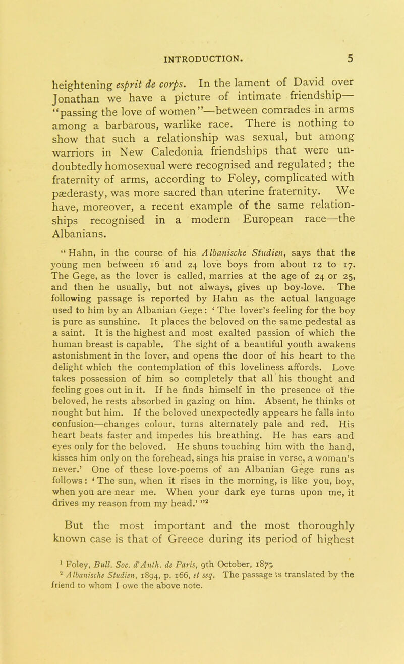 heightening esprit de corps. In the lament of David over Jonathan we have a picture of intimate friendship “passing the love of women”—between comrades in arms among a barbarous, warlike race. There is nothing to show that such a relationship was sexual, but among warriors in New Caledonia friendships that were un- doubtedly homosexual were recognised and regulated ; the fraternity of arms, according to Foley, complicated with paederasty, was more sacred than uterine fraternity. We have, moreover, a recent example of the same relation- ships recognised in a modern European race—the Albanians. “Hahn, in the course of his Albanische Studien, says that the young men between 16 and 24 love boys from about 12 to 17. The Gege, as the lover is called, marries at the age of 24 or 25, and then he usually, but not always, gives up boy-love. The following passage is reported by Hahn as the actual language used to him by an Albanian Gege : ‘ The lover’s feeling for the boy is pure as sunshine. It places the beloved on the same pedestal as a saint. It is the highest and most exalted passion of which the human breast is capable. The sight of a beautiful youth awakens astonishment in the lover, and opens the door of his heart to the delight which the contemplation of this loveliness affords. Love takes possession of him so completely that all his thought and feeling goes out in it. If he finds himself in the presence of the beloved, he rests absorbed in gazing on him. Absent, he thinks ot nought but him. If the beloved unexpectedly appears he falls into confusion—changes colour, turns alternately pale and red. His heart beats faster and impedes his breathing. He has ears and eyes only for the beloved. He shuns touching him with the hand, kisses him only on the forehead, sings his praise in verse, a woman’s never.’ One of these love-poems of an Albanian Gege runs as follows: ‘ The sun, when it rises in the morning, is like you, boy, when you are near me. When your dark eye turns upon me, it drives my reason from my head.’ ”1 2 But the most important and the most thoroughly known case is that of Greece during its period of highest 1 Foley, Bull. Soc. d'Anth. de Paris, 9th October, 1879 2 Albanisclie Studien, 1894, p. 166, et seg. The passage is translated by the friend to whom I owe the above note.
