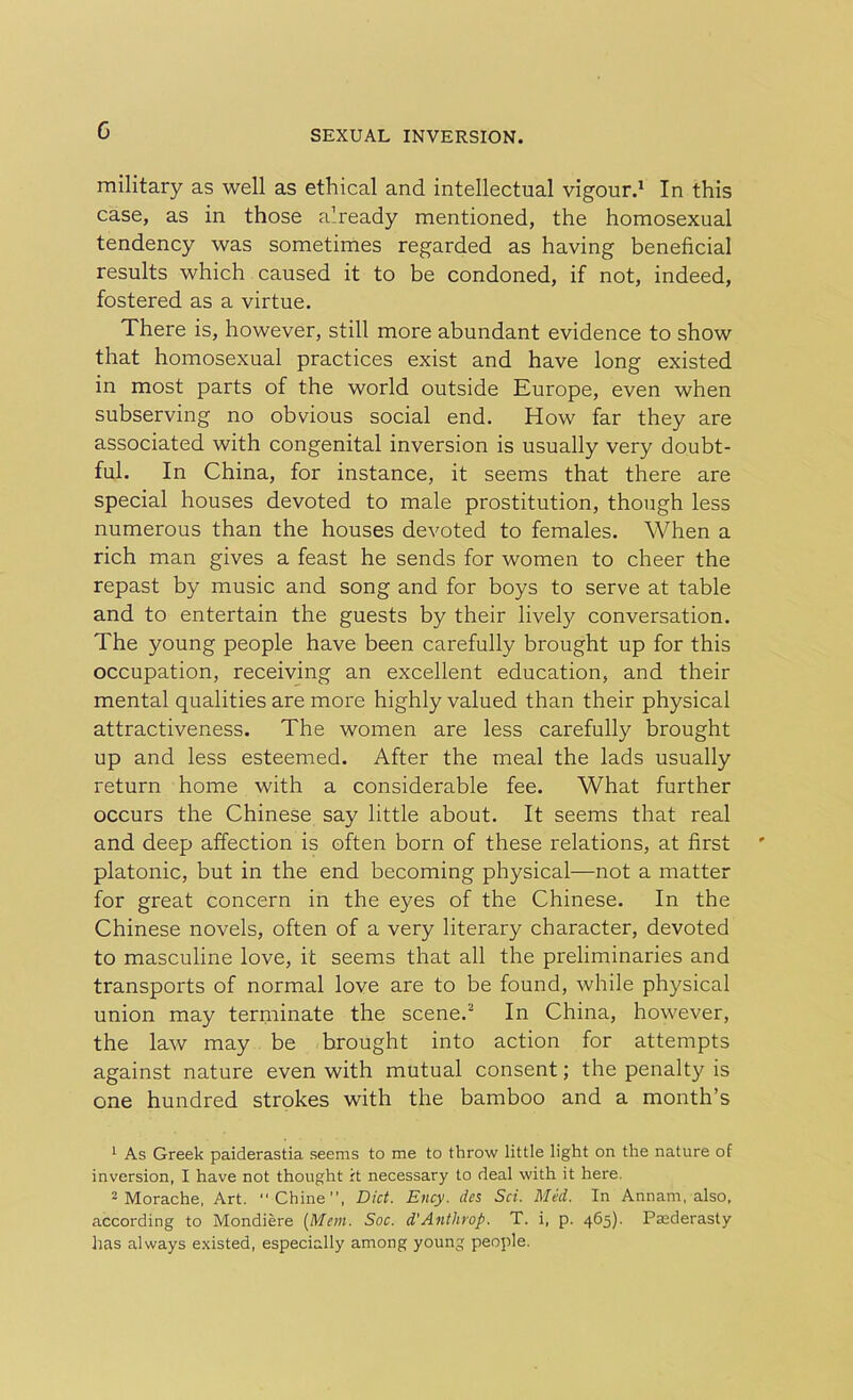 G military as well as ethical and intellectual vigour.1 In this case, as in those already mentioned, the homosexual tendency was sometimes regarded as having beneficial results which caused it to be condoned, if not, indeed, fostered as a virtue. There is, however, still more abundant evidence to show that homosexual practices exist and have long existed in most parts of the world outside Europe, even when subserving no obvious social end. How far they are associated with congenital inversion is usually very doubt- ful. In China, for instance, it seems that there are special houses devoted to male prostitution, though less numerous than the houses devoted to females. When a rich man gives a feast he sends for women to cheer the repast by music and song and for boys to serve at table and to entertain the guests by their lively conversation. The young people have been carefully brought up for this occupation, receiving an excellent education, and their mental qualities are more highly valued than their physical attractiveness. The women are less carefully brought up and less esteemed. After the meal the lads usually return home with a considerable fee. What further occurs the Chinese say little about. It seems that real and deep affection is often born of these relations, at first platonic, but in the end becoming physical—not a matter for great concern in the eyes of the Chinese. In the Chinese novels, often of a very literary character, devoted to masculine love, it seems that all the preliminaries and transports of normal love are to be found, while physical union may terminate the scene.2 In China, however, the law may be brought into action for attempts against nature even with mutual consent; the penalty is one hundred strokes with the bamboo and a month’s 1 As Greek paiderastia seems to me to throw little light on the nature of inversion, I have not thought it necessary to deal with it here. 2 Morache, Art. Chine”, Diet. Ency. des Set. Med. In Annarn, also, according to Mondiere [Mem. Soc. d'Anthrop. T. i, p. 465). Paederasty has always existed, especially among young people.