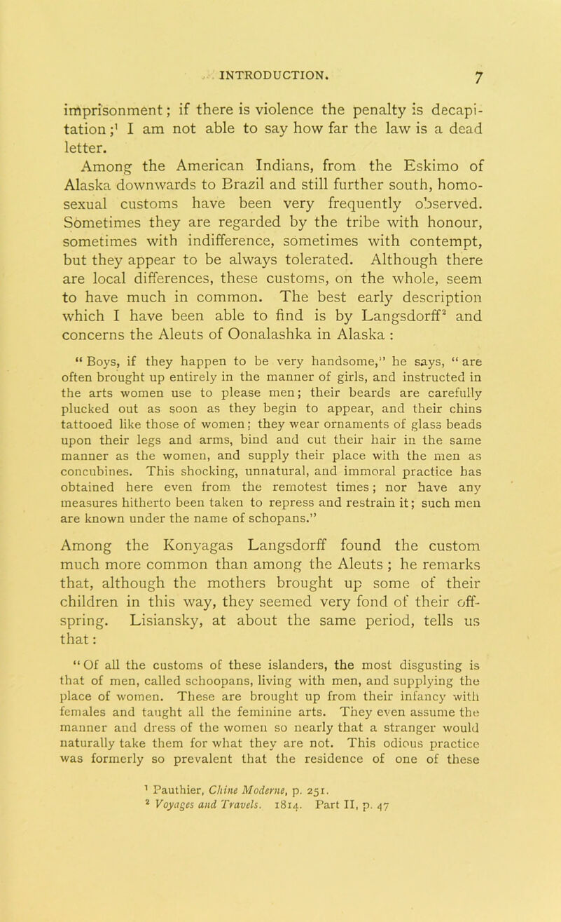 imprisonment; if there is violence the penalty is decapi- tation ;> I am not able to say how far the law is a dead letter. Among the American Indians, from the Eskimo of Alaska downwards to Brazil and still further south, homo- sexual customs have been very frequently observed. Sometimes they are regarded by the tribe with honour, sometimes with indifference, sometimes with contempt, but they appear to be always tolerated. Although there are local differences, these customs, on the whole, seem to have much in common. The best early description which I have been able to find is by Langsdorff1 2 and concerns the Aleuts of Oonalashka in Alaska : “ Boys, if they happen to be very handsome,'’ he says, “ are often brought up entirely in the manner of girls, and instructed in the arts women use to please men; their beards are carefully plucked out as soon as they begin to appear, and their chins tattooed like those of women; they wear ornaments of glass beads upon their legs and arms, bind and cut their hair in the same manner as the women, and supply their place with the men as concubines. This shocking, unnatural, and immoral practice has obtained here even from, the remotest times; nor have any measures hitherto been taken to repress and restrain it; such men are known under the name of schopans.” Among the Ivonyagas Langsdorff found the custom much more common than among the Aleuts ; he remarks that, although the mothers brought up some of their children in this way, they seemed very fond of their off- spring. Lisiansky, at about the same period, tells us that: “ Of all the customs of these islanders, the most disgusting is that of men, called schoopans, living with men, and supplying the place of women. These are brought up from their infancy with females and taught all the feminine arts. They even assume the manner and dress of the women so nearly that a stranger would naturally take them for what they are not. This odious practice was formerly so prevalent that the residence of one of these 1 Pauthier, Chine Moderne, p. 251. 2 Voyages and Travels. 1814. Part II, p. 47