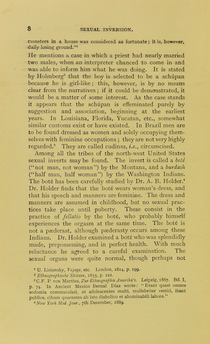 monsters in a house was considered as fortunate; it is, however, daily losing ground.”1 He mentions a case in which a priest had nearly married two males, when an interpreter chanced to come in and was able to inform him what he was doing. It is stated by Holmberg2 that the boy is selected to be a schupan because he is girl-like; this, however, is by no means clear from the narratives ; if it could be demonstrated, it would be a matter of some interest. As the case stands it appears that the schupan is effeminated purely by suggestion and association, beginning at the earliest years. In Louisiana, Florida, Yucatan, etc., somewhat similar customs exist or have existed. In Brazil men are to be found dressed as women and solely occupying them- selves with feminine occupations ; they are not very highly regarded.3 They are called cudinas, i.e., circumcised. Among all the tribes of the north-west United States sexual inverts may be found. The invert is called a bote (“not man, not woman”) by the Montana, and a burdash (“half man, half woman”) by the Washington Indians. The bote has been carefully studied by Dr. A. B. Holder.4 Dr. Holder finds that the bote wears woman’s dress, and that his speech and manners are feminine. The dress and manners are assumed in childhood, but no sexual prac- tices take place until puberty. These consist in the practice of fellatio by the bot6, who probably himself experiences the orgasm at the same time. The bote is not a paederast, although paederasty occurs among these Indians. Dr. Holder examined a bote who was splendidly made, prepossessing, and in perfect health. With much reluctance he agreed to a careful examination. The sexual organs were quite normal, though perhaps not 1 U. Lisiansky, Voyage, etc. London, 1814, p. 199. 2 Ethnographische Shizzen, 1855, p. 121. 3 C.F. P. von Martius, Zur Ethnographic Amerika's. Leipzig, 1867. Bd. I, p. 74. In Ancient Mexico Bernal Diaz wrote: Erant quasi omnes sodomia commaculati, et adolescentes multi, muliebriter vestiti, ibant publice, cibum quarentes ab isto diabolico et abominabili labore. 4 New York Med. Jour., 7th December, 1889.
