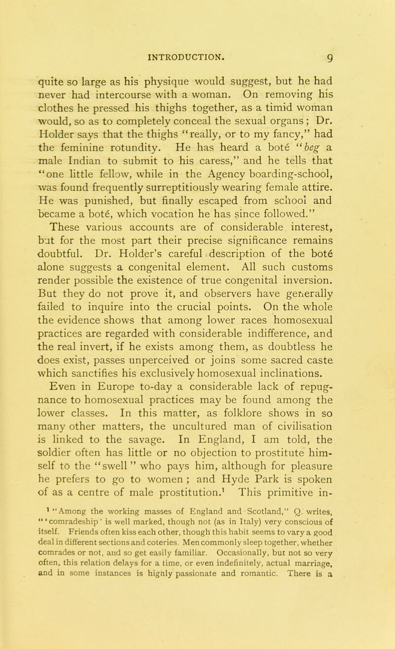 quite so large as his physique would suggest, but he had never had intercourse with a woman. On removing his clothes he pressed his thighs together, as a timid woman would, so as to completely conceal the sexual organs ; Dr. Holder says that the thighs “really, or to my fancy,” had the feminine rotundity. He has heard a bote “beg a male Indian to submit to his caress,” and he tells that “one little fellow, while in the Agency boarding-school, was found frequently surreptitiously wearing female attire. He was punished, but finally escaped from school and became a bote, which vocation he has since followed.” These various accounts are of considerable interest, but for the most part their precise significance remains doubtful. Dr. Holder’s careful description of the bote alone suggests a congenital element. All such customs render possible the existence of true congenital inversion. But they do not prove it, and observers have generally failed to inquire into the crucial points. On the whole the evidence shows that among lower races homosexual practices are regarded with considerable indifference, and the real invert, if he exists among them, as doubtless he does exist, passes unperceived or joins some sacred caste which sanctifies his exclusively homosexual inclinations. Even in Europe to-day a considerable lack of repug- nance to homosexual practices may be found among the lower classes. In this matter, as folklore shows in so many other matters, the uncultured man of civilisation is linked to the savage. In England, I am told, the soldier often has little or no objection to prostitute him- self to the “swell” who pays him, although for pleasure he prefers to go to women ; and Hyde Park is spoken of as a centre of male prostitution.1 This primitive in- 1 Among the working masses of England and Scotland,” Q. writes, ‘“comradeship' is well marked, though not (as in Italy) very conscious of itself. Friends often kiss each other, though this habit seems to vary a good deal in different sections and coteries. Men commonly sleep together, whether comrades or not, and so get easily familiar. Occasionally, but not so very often, this relation delays for a time, or even indefinitely, actual marriage, and in some instances is hignly passionate and romantic. There is a