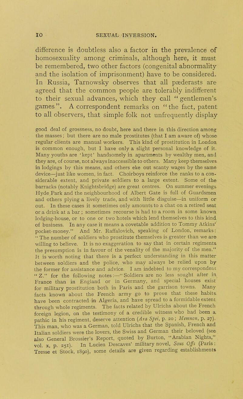 difference is doubtless also a factor in the prevalence of homosexuality among criminals, although here, it must be remembered, two other factors (congenital abnormality and the isolation of imprisonment) have to be considered. In Russia, Tarnowsky observes that all paederasts are agreed that the common people are tolerably indifferent to their sexual advances, which they call “ gentlemen’s, games”. A correspondent remarks on “the fact, patent to all observers, that simple folk not unfrequently display good deal of grossness, no doubt, here and there in this direction among the masses ; but there are no male prostitutes (that I am aware of) whose: regular clients are manual workers. This kind of prostitution in London is common enough, but I have only a slight personal knowledge of it. Many youths are ' kept ’ handsomely in apartments by wealthy men, and they are, of course, not always inaccessible to others. Many keep themselves, in lodgings by this means, and others eke out scanty wages by the same device—just like women, in fact. Choirboys reinforce the ranks to a con- siderable extent, and private soldiers to a large extent. Some of the- barracks (notably Knightsbridge) are great centres. On summer evenings. Hyde Park and the neighbourhood of Albert Gate is full of Guardsmen and others plying a lively trade, and with little disguise—in uniform or out. In these cases it sometimes only amounts to a chat on a retired seat or a drink at a bar ; sometimes recourse is had to a room in some known lodging-house, or to one or two hotels which lend themselves to this kind of business. In any case it means a covetable addition to Tommy Atkins’ pocket-money.” And Mr. Raffalovich, speaking of London, remarks: “ The number of soldiers who prostitute themselves is greater than we are willing to believe. It is no exaggeration to say that in certain regiments the presumption is in favour of the venality of the majority of the men. It is worth noting that there is a perfect understanding in this matter between soldiers and the police, who may always be relied upon by- the former for assistance and advice. I am indebted to my correspondent  Z.” for the following notes:—Soldiers are no less sought after in France than in England or in Germany, and special houses exist for military prostitution both in Paris and the garrison towns. Many facts known about the French army go to prove that these habits, have been contracted in Algeria, and have spread to a formidable extent through whole regiments. The facts related by Ulrichs about the French foreign legion, on the testimony of a credible witness who had been a pathic in his regiment, deserve attention (Am Spei, p. 20; Memncn, p. 27). This man, who was a German, told Ulrichs that the Spanish, Lrench and Italian soldiers were the lovers, the Swiss and German their beloved (see also General Brossier’s Report, quoted by Burton, Arabian Nights, vol. x, p. 251). In Lucien Descaves’ military novel, Sous Offs (Paris: Tresse et Stock, 1890), some details are given regarding establishments