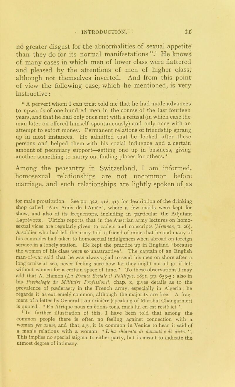 no greater disgust for the abnormalities of sexual appetite than they do for its normal manifestations”.1 He knows of many cases in which men of lower class were flattered and pleased by the attentions of men of higher class, although not themselves inverted. And from this point of view the following case, which he mentioned, is very instructive: “ A pervert whom I can trust told me that he had made advances to upwards of one hundred men in the course of the last fourteen years, and that he had only once met with a refusal (in which case the man later on offered himself spontaneously) and only once with an attempt to extort money. Permanent relations of friendship sprang up in most instances. He admitted that he looked after these persons and helped them with his social influence and a certain amount of pecuniary support—setting one up in business, giving another something to marry on, finding places for others.” Among the peasantry in Switzerland, I am informed, homosexual relationships are not uncommon before marriage, and such relationships are lightly spoken of as for male prostitution. See pp. 322, 412, 417 for description of the drinking shop called Aux Amis de l'Amee’, where a few maids were kept for show, and also of its frequenters, including in particular the Adjutant Laprevotte. Ulrichs reports that in the Austrian army lectures on homo- sexual vices are regularly given to cadets and conscripts (Memnon, p. 26). A soldier who had left the army told a friend of mine that he and many of his comrades had taken to homosexual indulgences when abroad on foreign service in a lonely station. He kept the practice up in England ‘ because the women of his class were so unattractive'. The captain of an English man-of-war said that he was always glad to send his men on shore after a long cruise at sea, never feeling sure how far they might not all go if left without women for a certain space of time. To these observations I may add that A. Hamon (La France Sociale et Politique, 1891, pp. 653-5 '• also in his Psychologic du Militaire Professioitel, chap, x, gives details as to the prevalence of paederasty in the French army, especially in Algeria; he regards it as extremely common, although the majority are free. A frag- ment of a letter by General Lamorici&re (speaking of Marshal Changarnier) is quoted:  En Afrique nous en etions tous, mais lui en est reste ici ”. 1 In further illustration of this, I have been told that among the common people there is often no feeling against connection with a woman per anum, and that, e.g., it is common in Venice to hear it said of a man’s relations with a woman,  L’ha chiavata di davanti e di dietro”. This implies no special stigma to either party, but is meant to indicate the utmost degree of intimacy.