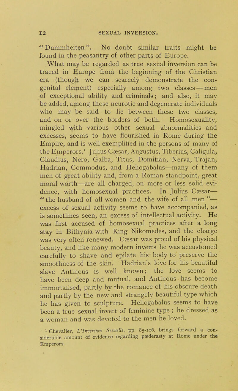 “ Dummheiten No doubt similar traits might be found in the peasantry of other parts of Europe. What may be regarded as true sexual inversion can be traced in Europe from the beginning of the Christian era (though we can scarcely demonstrate the con- genital element) especially among two classes—men of exceptional ability and criminals; and also, it may be added, among those neurotic and degenerate individuals who may be said to lie between these two classes, and on or over the borders of both. Homosexuality, mingled with various other sexual abnormalities and excesses, seems to have flourished in Rome during the Empire, and is well exemplified in the persons of many ot the Emperors.' Julius Caesar, Augustus, Tiberius, Caligula, Claudius, Nero, Galba, Titus, Domitian, Nerva, Trajan, Hadrian, Commodus, and Heliogabalus—many of them men of great ability and, from a Roman standpoint, great moral worth—are all charged, on more or less solid evi- dence, with homosexual practices. In Julius Caesar— “ the husband of all women and the wife of all men ”— excess of sexual activity seems to have accompanied, as is sometimes seen, an excess of intellectual activity. He was first accused of homosexual practices after a long stay in Bithynia with King Nikomedes, and the charge was very often renewed. Caesar was proud of his physical beauty, and like many modern inverts he was accustomed carefully to shave and epilate his- body to preserve the smoothness of the skin. Hadrian’s love for his beautiful slave Antinous is well known; the love seems to have been deep and mutual, and Antinous has become immortalised, partly by the romance of his obscure death and partly by the new and strangely beautiful type which he has given to sculpture. Heliogabalus seems to have been a true sexual invert of feminine type ; he dressed as a woman and was devoted to the men he loved. 1 Chevalier, L'Inversion Sexuellc, pp. 85-106, brings forward a con- siderable amount of evidence regarding paederasty at Rome under the Emperors.