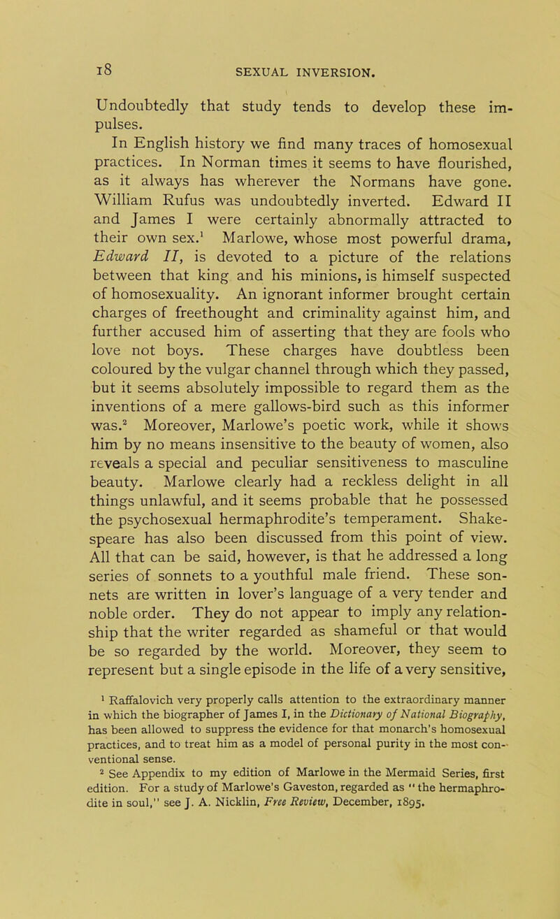Undoubtedly that study tends to develop these im- pulses. In English history we find many traces of homosexual practices. In Norman times it seems to have flourished, as it always has wherever the Normans have gone. William Rufus was undoubtedly inverted. Edward II and James I were certainly abnormally attracted to their own sex.1 Marlowe, whose most powerful drama, Edward II, is devoted to a picture of the relations between that king and his minions, is himself suspected of homosexuality. An ignorant informer brought certain charges of freethought and criminality against him, and further accused him of asserting that they are fools who love not boys. These charges have doubtless been coloured by the vulgar channel through which they passed, but it seems absolutely impossible to regard them as the inventions of a mere gallows-bird such as this informer was.2 Moreover, Marlowe’s poetic work, while it shows him by no means insensitive to the beauty of women, also reveals a special and peculiar sensitiveness to masculine beauty. Marlowe clearly had a reckless delight in all things unlawful, and it seems probable that he possessed the psychosexual hermaphrodite’s temperament. Shake- speare has also been discussed from this point of view. All that can be said, however, is that he addressed a long series of sonnets to a youthful male friend. These son- nets are written in lover’s language of a very tender and noble order. They do not appear to imply any relation- ship that the writer regarded as shameful or that would be so regarded by the world. Moreover, they seem to represent but a single episode in the life of a very sensitive, 1 Raffalovich very properly calls attention to the extraordinary manner in which the biographer of James I, in the Dictionary of National Biography, has been allowed to suppress the evidence for that monarch’s homosexual practices, and to treat him as a model of personal purity in the most con- ventional sense. 2 See Appendix to my edition of Marlowe in the Mermaid Series, first edition. For a study of Marlowe’s Gaveston, regarded as “ the hermaphro- dite in soul,” see J. A. Nicklin, Free Review, December, 1895.