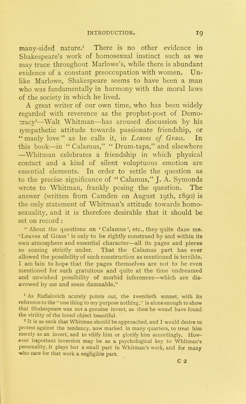 many-sided nature.1 There is no other evidence in Shakespeare’s work of homosexual instinct such as we may trace throughout Marlowe’s, while there is abundant evidence of a constant preoccupation with women. Un- like Marlowe, Shakespeare seems to have been a man who was fundamentally in harmony with the moral laws of the society in which he lived. A great writer of our own time, who has been widely regarded with reverence as the prophet-poet of Demo- cracy2—Walt Whitman—has aroused discussion by his sympathetic attitude towards passionate friendship, or “ manly love ” as he calls it, in Leaves of Grass. In this book—in “ Calamus,” “ Drum-taps,” and elsewhere —Whitman celebrates a friendship in which physical contact and a kind of silent voluptuous emotion are essential elements. In order to settle the question as to the precise significance of “ Calamus,” J. A. Symonds wrote to Whitman, frankly posing the question. The answer (written from Camden on August igth, 1890) is the only statement of Whitman’s attitude towards homo- sexuality, and it is therefore desirable that it should be set on record : “ About the questions on ‘ Calamus etc., they quite daze me. ‘ Leaves of Grass ’ is only to be rightly construed by and within its •own atmosphere and essential character—all its pages and pieces so coming strictly under. That the Calamus part has ever allowed the possibility of such construction as mentioned is terrible. I am fain to hope that the pages themselves are not to be even mentioned for such gratuitous and quite at the time undreamed and unwished possibility of morbid inferences—which are dis- avowed by me and seem damnable.” 1 As Raffalovich acutely points out, the twentieth sonnet, with its reference to the “one thing to my purpose nothing,” is alone enough to show that Shakespeare was not a genuine invert, as then he would have found the virility of the loved object beautiful. 2 It is as such that Whitman should be approached, and I would desire to protest against the tendency, now marked in many quarters, to treat him merely as an invert, and to vilify him or glorify him accordingly. How- ever important inversion may be as a psychological key to Whitman’s personality, it plays but a small part in Whitman’s work, and for many -who care for that work a negligible part.