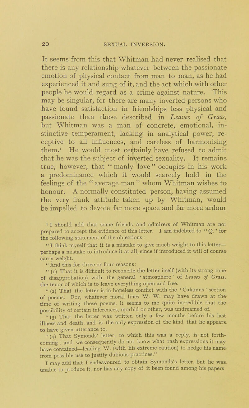 It seems from this that Whitman had never realised that there is any relationship whatever between the passionate emotion of physical contact from man to man, as he had experienced it and sung of it, and the act which with other people he would regard as a crime against nature. This may be singular, for there are many inverted persons who have found satisfaction in friendships less physical and passionate than those described in Leaves of Grass, but Whitman was a man of concrete, emotional, in- stinctive temperament, lacking in analytical power, re- ceptive to all influences, and careless of harmonising them.1 He would most certainly have refused to admit that he was the subject of inverted sexuality. It remains true, however, that “ manly love ” occupies in his work a predominance which it would scarcely hold in the feelings of the “ average man ” whom Whitman wishes to- honour. A normally constituted person, having assumed the very frank attitude taken up by Whitman, would be impelled to devote far more space and far more ardoui 1 I should add that some friends and admirers of Whitman are not prepared to accept the evidence of this letter. I am indebted to “ Q.” for the following statement of the objections : •* I think myself that it is a mistake to give much weight to this letter— perhaps a mistake to introduce it at all, since if introduced it will of course carry weight. “ And this for three or four reasons : (x) That it is difficult to reconcile the letter itself (with its strong tone of disapprobation) with the general ‘ atmosphere ’ of Leaves of Grass, the tenor of which is to leave everything open and free. (2) That the letter is in hopeless conflict with the ' Calamus ’ section of poems. For, whatever moral lines W. W. may have drawn at the time of writing these poems, it seems to me quite incredible that the possibility of certain inferences, morbid or other, was undreamed of. “ (3) That the letter was written only a few months before his last illness and death, and is the only expression of the kind that he appears, to have given utterance to. (4) That Symonds’ letter, to which this was a reply, is not forth- coming ; and we consequently do not know what rash expressions it may have contained—leading W. (with his extreme caution) to hedge his name from possible use to justify dubious practices.” I may add that I endeavoured to obtain Symonds’s letter, but he was. unable to produce it, nor has any copy of it been found among his papers