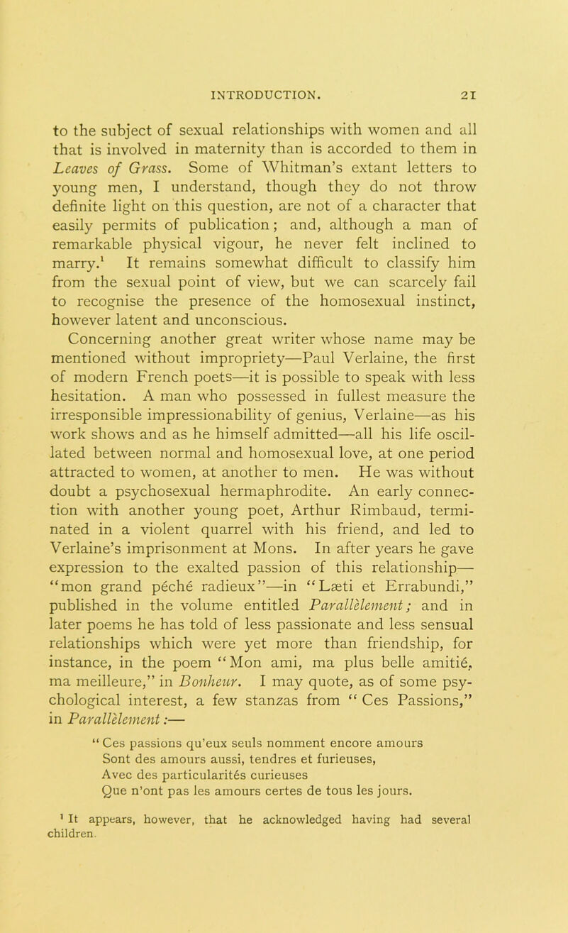 to the subject of sexual relationships with women and all that is involved in maternity than is accorded to them in Leaves of Grass. Some of Whitman’s extant letters to young men, I understand, though they do not throw definite light on this question, are not of a character that easily permits of publication; and, although a man of remarkable physical vigour, he never felt inclined to marry.1 It remains somewhat difficult to classify him from the sexual point of view, but we can scarcely fail to recognise the presence of the homosexual instinct, however latent and unconscious. Concerning another great writer whose name may be mentioned without impropriety—Paul Verlaine, the first of modern French poets—it is possible to speak with less hesitation. A man who possessed in fullest measure the irresponsible impressionability of genius, Verlaine—as his work shows and as he himself admitted—all his life oscil- lated between normal and homosexual love, at one period attracted to women, at another to men. He was without doubt a psychosexual hermaphrodite. An early connec- tion with another young poet, Arthur Rimbaud, termi- nated in a violent quarrel with his friend, and led to Verlaine’s imprisonment at Mons. In after years he gave expression to the exalted passion of this relationship— “mon grand peche radieux”—in “Laeti et Errabundi,” published in the volume entitled Parall element; and in later poems he has told of less passionate and less sensual relationships which were yet more than friendship, for instance, in the poem “ Mon ami, ma plus belle amitie, ma meilleure,” in Bonheur. I may quote, as of some psy- chological interest, a few stanzas from “ Ces Passions,” in Parallelement:— “Ces passions qu’eux seuls nomment encore amours Sont des amours aussi, tendres et furieuses, Avec des particularites curieuses Que n’ont pas les amours certes de tous les jours. 1 It appears, however, that he acknowledged having had several children.