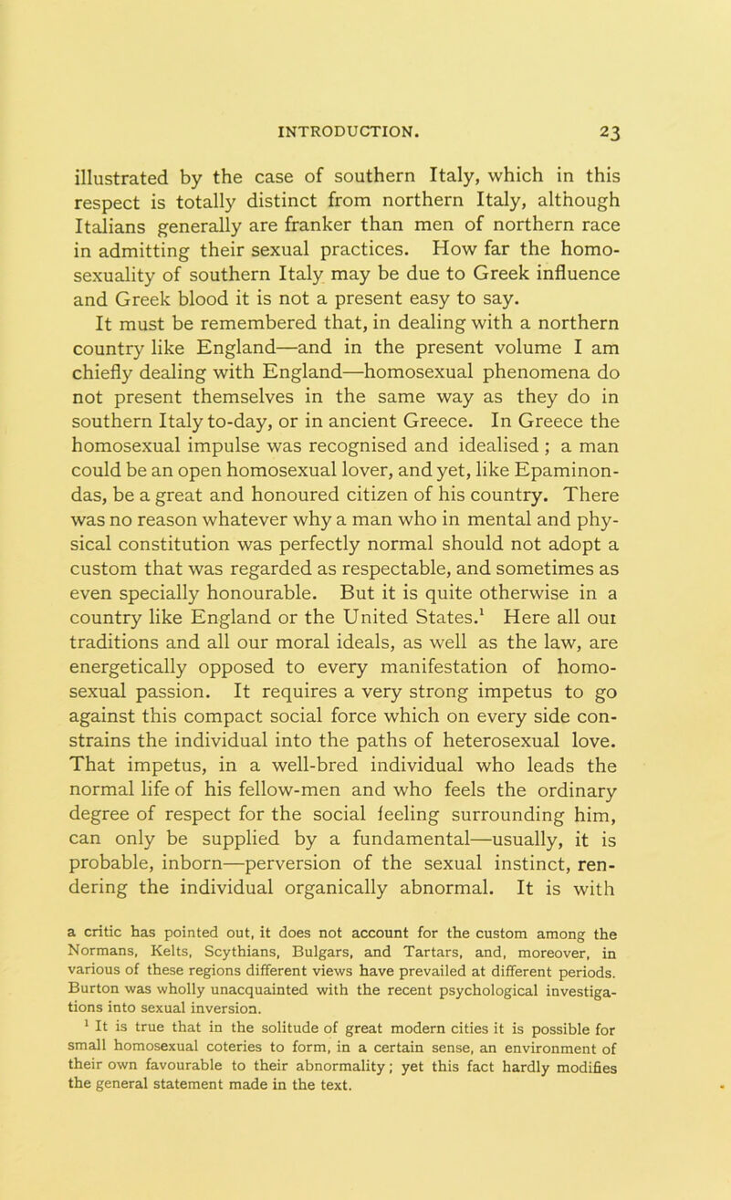 illustrated by the case of southern Italy, which in this respect is totally distinct from northern Italy, although Italians generally are franker than men of northern race in admitting their sexual practices. How far the homo- sexuality of southern Italy may be due to Greek influence and Greek blood it is not a present easy to say. It must be remembered that, in dealing with a northern country like England—and in the present volume I am chiefly dealing with England—homosexual phenomena do not present themselves in the same way as they do in southern Italy to-day, or in ancient Greece. In Greece the homosexual impulse was recognised and idealised ; a man could be an open homosexual lover, and yet, like Epaminon- das, be a great and honoured citizen of his country. There was no reason whatever why a man who in mental and phy- sical constitution was perfectly normal should not adopt a custom that was regarded as respectable, and sometimes as even specially honourable. But it is quite otherwise in a country like England or the United States.1 Here all oui traditions and all our moral ideals, as well as the law, are energetically opposed to every manifestation of homo- sexual passion. It requires a very strong impetus to go against this compact social force which on every side con- strains the individual into the paths of heterosexual love. That impetus, in a well-bred individual who leads the normal life of his fellow-men and who feels the ordinary degree of respect for the social leeling surrounding him, can only be supplied by a fundamental—usually, it is probable, inborn—perversion of the sexual instinct, ren- dering the individual organically abnormal. It is with a critic has pointed out, it does not account for the custom among the Normans, Kelts, Scythians, Bulgars, and Tartars, and, moreover, in various of these regions different views have prevailed at different periods. Burton was wholly unacquainted with the recent psychological investiga- tions into sexual inversion. 1 It is true that in the solitude of great modern cities it is possible for small homosexual coteries to form, in a certain sense, an environment of their own favourable to their abnormality; yet this fact hardly modifies the general statement made in the text.